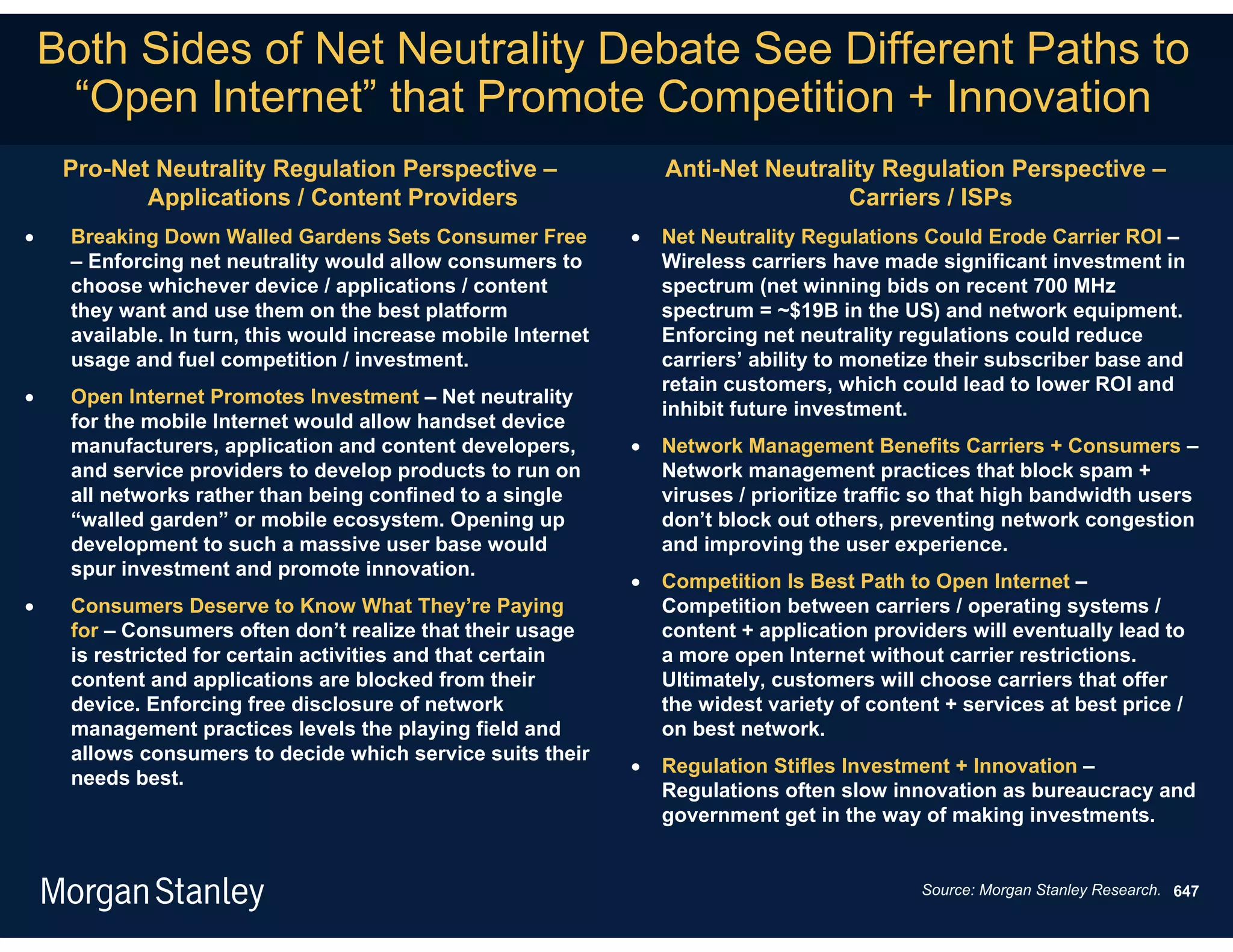 Both Sides of Net Neutrality Debate See Different Paths to
     “Open Internet” that Promote Competition + Innovation
     Pro-Net Neutrality Regulation Perspective –                   Anti-Net Neutrality Regulation Perspective –
            Applications / Content Providers                                       Carriers / ISPs
    Breaking Down Walled Gardens Sets Consumer Free              Net Neutrality Regulations Could Erode Carrier ROI –
     – Enforcing net neutrality would allow consumers to           Wireless carriers have made significant investment in
     choose whichever device / applications / content              spectrum (net winning bids on recent 700 MHz
     they want and use them on the best platform                   spectrum = ~$19B in the US) and network equipment.
     available. In turn, this would increase mobile Internet       Enforcing net neutrality regulations could reduce
     usage and fuel competition / investment.                      carriers’ ability to monetize their subscriber base and
                                                                   retain customers, which could lead to lower ROI and
    Open Internet Promotes Investment – Net neutrality
                                                                   inhibit future investment.
     for the mobile Internet would allow handset device
     manufacturers, application and content developers,           Network Management Benefits Carriers + Consumers –
     and service providers to develop products to run on           Network management practices that block spam +
     all networks rather than being confined to a single           viruses / prioritize traffic so that high bandwidth users
     “walled garden” or mobile ecosystem. Opening up               don’t block out others, preventing network congestion
     development to such a massive user base would                 and improving the user experience.
     spur investment and promote innovation.
                                                                  Competition Is Best Path to Open Internet –
    Consumers Deserve to Know What They’re Paying                 Competition between carriers / operating systems /
     for – Consumers often don’t realize that their usage          content + application providers will eventually lead to
     is restricted for certain activities and that certain         a more open Internet without carrier restrictions.
     content and applications are blocked from their               Ultimately, customers will choose carriers that offer
     device. Enforcing free disclosure of network                  the widest variety of content + services at best price /
     management practices levels the playing field and             on best network.
     allows consumers to decide which service suits their
                                                                  Regulation Stifles Investment + Innovation –
     needs best.
                                                                   Regulations often slow innovation as bureaucracy and
                                                                   government get in the way of making investments.


                                                                                              Source: Morgan Stanley Research. 647
 