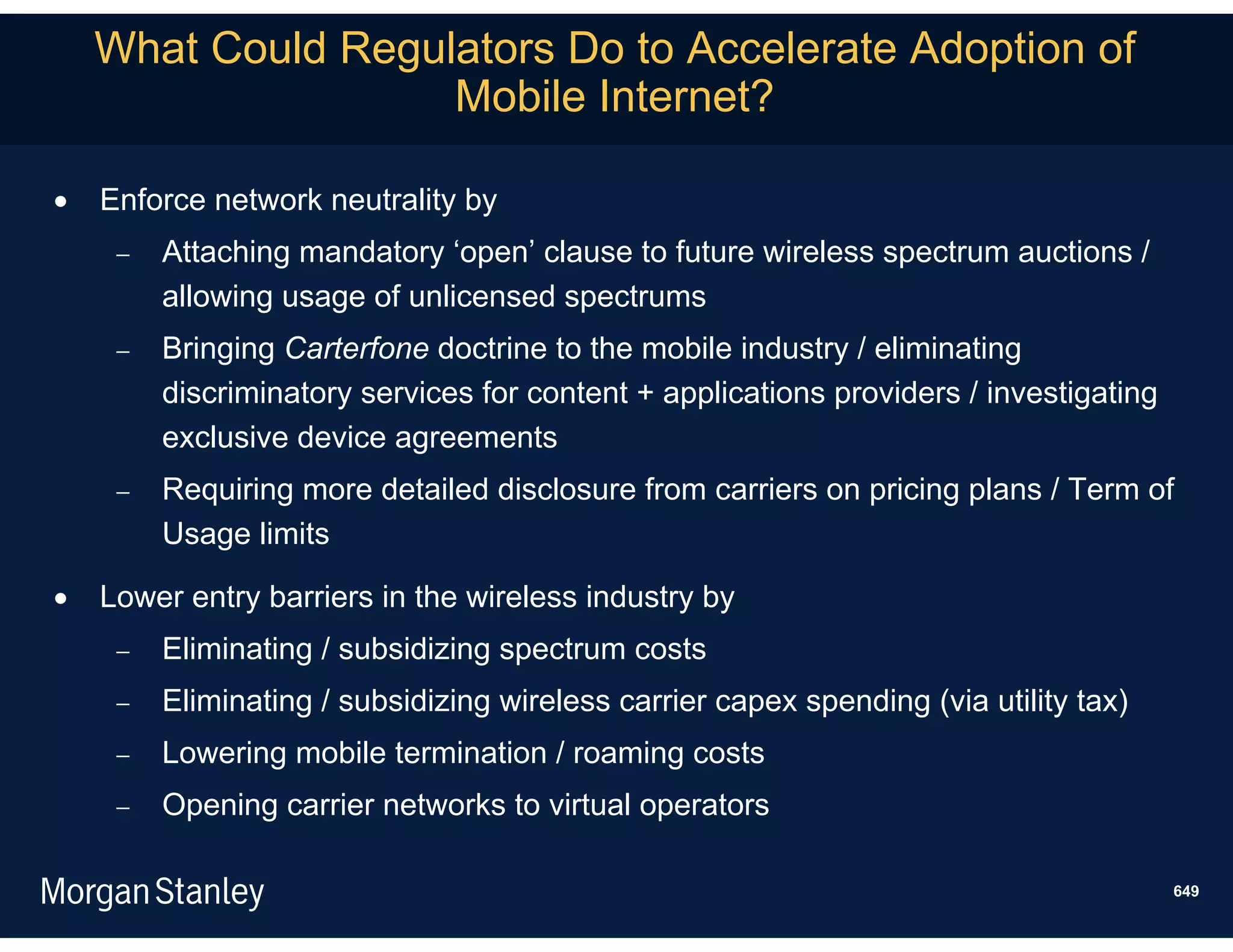 What Could Regulators Do to Accelerate Adoption of
                    Mobile Internet?

   Enforce network neutrality by
        Attaching mandatory ‘open’ clause to future wireless spectrum auctions /
         allowing usage of unlicensed spectrums
        Bringing Carterfone doctrine to the mobile industry / eliminating
         discriminatory services for content + applications providers / investigating
         exclusive device agreements
        Requiring more detailed disclosure from carriers on pricing plans / Term of
         Usage limits

   Lower entry barriers in the wireless industry by
        Eliminating / subsidizing spectrum costs
        Eliminating / subsidizing wireless carrier capex spending (via utility tax)
        Lowering mobile termination / roaming costs
        Opening carrier networks to virtual operators

                                                                                        649
 
