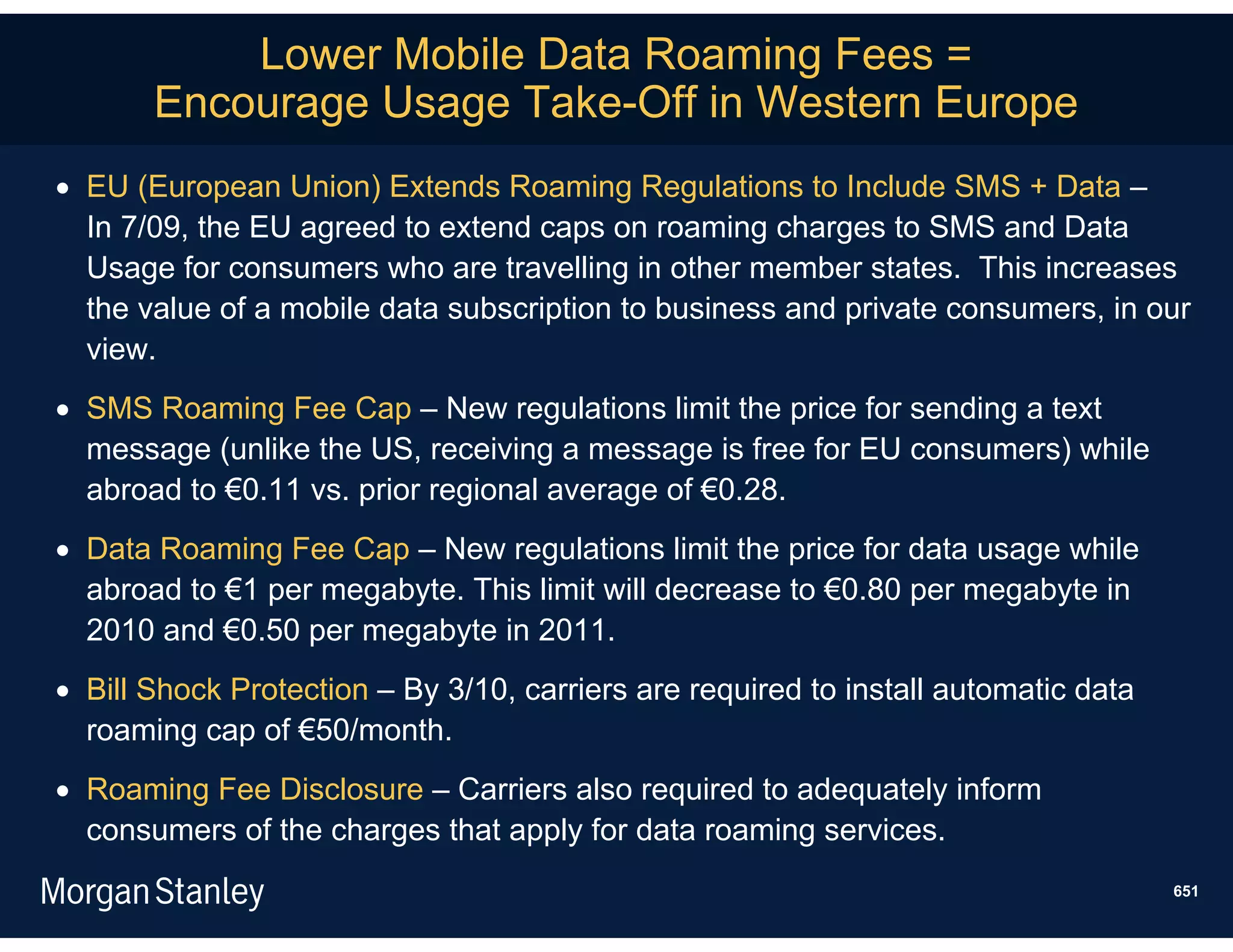 Lower Mobile Data Roaming Fees =
       Encourage Usage Take-Off in Western Europe
 EU (European Union) Extends Roaming Regulations to Include SMS + Data –
  In 7/09, the EU agreed to extend caps on roaming charges to SMS and Data
  Usage for consumers who are travelling in other member states. This increases
  the value of a mobile data subscription to business and private consumers, in our
  view.
 SMS Roaming Fee Cap – New regulations limit the price for sending a text
  message (unlike the US, receiving a message is free for EU consumers) while
  abroad to €0.11 vs. prior regional average of €0.28.
 Data Roaming Fee Cap – New regulations limit the price for data usage while
  abroad to €1 per megabyte. This limit will decrease to €0.80 per megabyte in
  2010 and €0.50 per megabyte in 2011.
 Bill Shock Protection – By 3/10, carriers are required to install automatic data
  roaming cap of €50/month.
 Roaming Fee Disclosure – Carriers also required to adequately inform
  consumers of the charges that apply for data roaming services.
                                                                                     651
 
