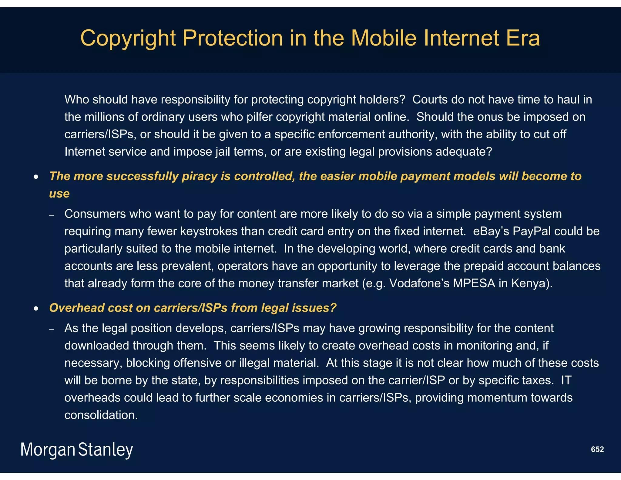 Copyright Protection in the Mobile Internet Era

      Who should have responsibility for protecting copyright holders? Courts do not have time to haul in
      the millions of ordinary users who pilfer copyright material online. Should the onus be imposed on
      carriers/ISPs, or should it be given to a specific enforcement authority, with the ability to cut off
      Internet service and impose jail terms, or are existing legal provisions adequate?

 The more successfully piracy is controlled, the easier mobile payment models will become to
  use
     Consumers who want to pay for content are more likely to do so via a simple payment system
      requiring many fewer keystrokes than credit card entry on the fixed internet. eBay’s PayPal could be
      particularly suited to the mobile internet. In the developing world, where credit cards and bank
      accounts are less prevalent, operators have an opportunity to leverage the prepaid account balances
      that already form the core of the money transfer market (e.g. Vodafone’s MPESA in Kenya).

 Overhead cost on carriers/ISPs from legal issues?
     As the legal position develops, carriers/ISPs may have growing responsibility for the content
      downloaded through them. This seems likely to create overhead costs in monitoring and, if
      necessary, blocking offensive or illegal material. At this stage it is not clear how much of these costs
      will be borne by the state, by responsibilities imposed on the carrier/ISP or by specific taxes. IT
      overheads could lead to further scale economies in carriers/ISPs, providing momentum towards
      consolidation.

                                                                                                            652
 