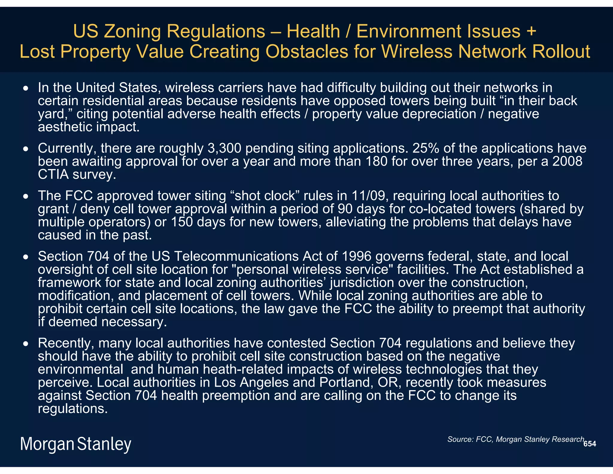 US Zoning Regulations – Health / Environment Issues +
Lost Property Value Creating Obstacles for Wireless Network Rollout
 In the United States, wireless carriers have had difficulty building out their networks in
  certain residential areas because residents have opposed towers being built “in their back
  yard,” citing potential adverse health effects / property value depreciation / negative
  aesthetic impact.
 Currently, there are roughly 3,300 pending siting applications. 25% of the applications have
  been awaiting approval for over a year and more than 180 for over three years, per a 2008
  CTIA survey.
 The FCC approved tower siting “shot clock” rules in 11/09, requiring local authorities to
  grant / deny cell tower approval within a period of 90 days for co-located towers (shared by
  multiple operators) or 150 days for new towers, alleviating the problems that delays have
  caused in the past.
 Section 704 of the US Telecommunications Act of 1996 governs federal, state, and local
  oversight of cell site location for "personal wireless service" facilities. The Act established a
  framework for state and local zoning authorities’ jurisdiction over the construction,
  modification, and placement of cell towers. While local zoning authorities are able to
  prohibit certain cell site locations, the law gave the FCC the ability to preempt that authority
  if deemed necessary.
 Recently, many local authorities have contested Section 704 regulations and believe they
  should have the ability to prohibit cell site construction based on the negative
  environmental and human heath-related impacts of wireless technologies that they
  perceive. Local authorities in Los Angeles and Portland, OR, recently took measures
  against Section 704 health preemption and are calling on the FCC to change its
  regulations.

                                                                          Source: FCC, Morgan Stanley Research.
                                                                                                              654
 