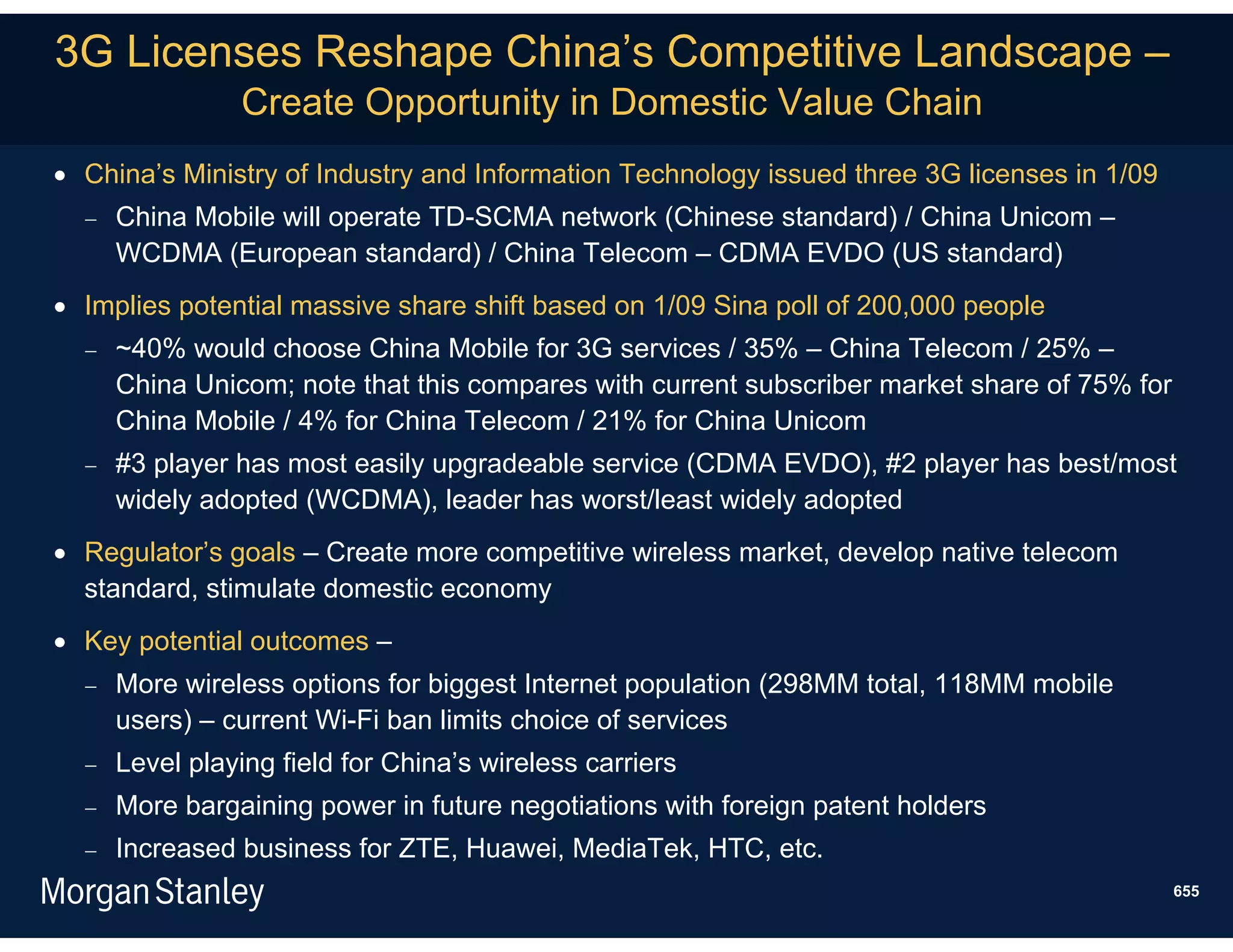 3G Licenses Reshape China’s Competitive Landscape –
                Create Opportunity in Domestic Value Chain
 China’s Ministry of Industry and Information Technology issued three 3G licenses in 1/09
     China Mobile will operate TD-SCMA network (Chinese standard) / China Unicom –
      WCDMA (European standard) / China Telecom – CDMA EVDO (US standard)
 Implies potential massive share shift based on 1/09 Sina poll of 200,000 people
     ~40% would choose China Mobile for 3G services / 35% – China Telecom / 25% –
      China Unicom; note that this compares with current subscriber market share of 75% for
      China Mobile / 4% for China Telecom / 21% for China Unicom
     #3 player has most easily upgradeable service (CDMA EVDO), #2 player has best/most
      widely adopted (WCDMA), leader has worst/least widely adopted
 Regulator’s goals – Create more competitive wireless market, develop native telecom
  standard, stimulate domestic economy
 Key potential outcomes –
     More wireless options for biggest Internet population (298MM total, 118MM mobile
      users) – current Wi-Fi ban limits choice of services
     Level playing field for China’s wireless carriers
     More bargaining power in future negotiations with foreign patent holders
     Increased business for ZTE, Huawei, MediaTek, HTC, etc.
                                                                                              655
 