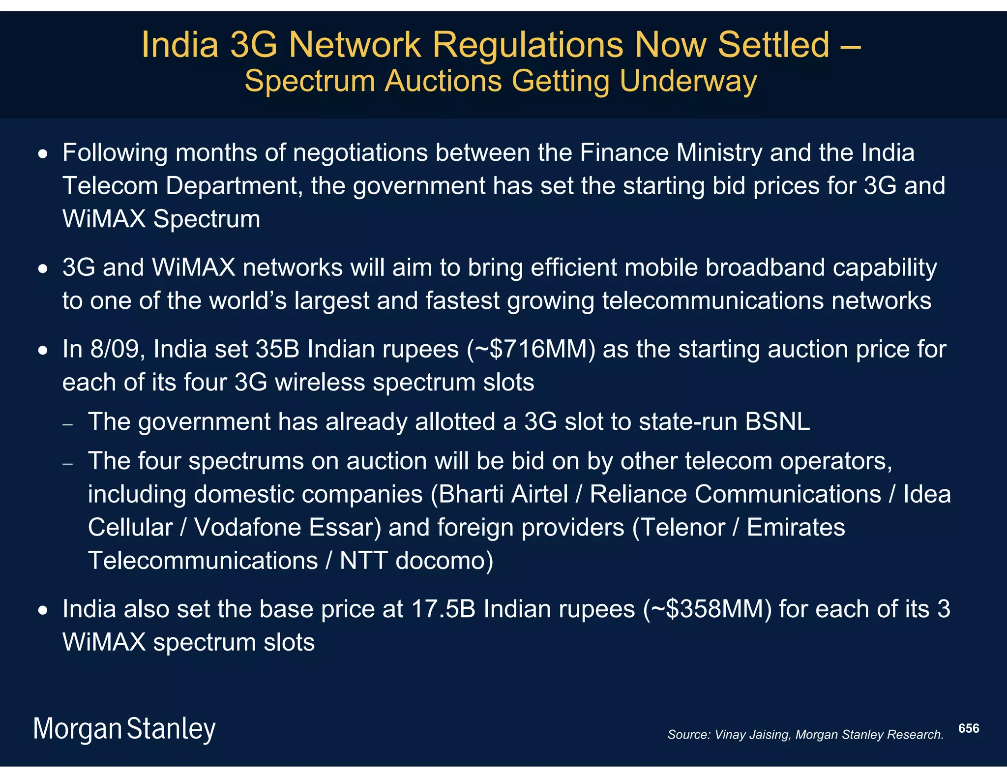 India 3G Network Regulations Now Settled –
                   Spectrum Auctions Getting Underway

 Following months of negotiations between the Finance Ministry and the India
  Telecom Department, the government has set the starting bid prices for 3G and
  WiMAX Spectrum
 3G and WiMAX networks will aim to bring efficient mobile broadband capability
  to one of the world’s largest and fastest growing telecommunications networks
 In 8/09, India set 35B Indian rupees (~$716MM) as the starting auction price for
  each of its four 3G wireless spectrum slots
     The government has already allotted a 3G slot to state-run BSNL
     The four spectrums on auction will be bid on by other telecom operators,
      including domestic companies (Bharti Airtel / Reliance Communications / Idea
      Cellular / Vodafone Essar) and foreign providers (Telenor / Emirates
      Telecommunications / NTT docomo)
 India also set the base price at 17.5B Indian rupees (~$358MM) for each of its 3
  WiMAX spectrum slots


                                                        Source: Vinay Jaising, Morgan Stanley Research.   656
 