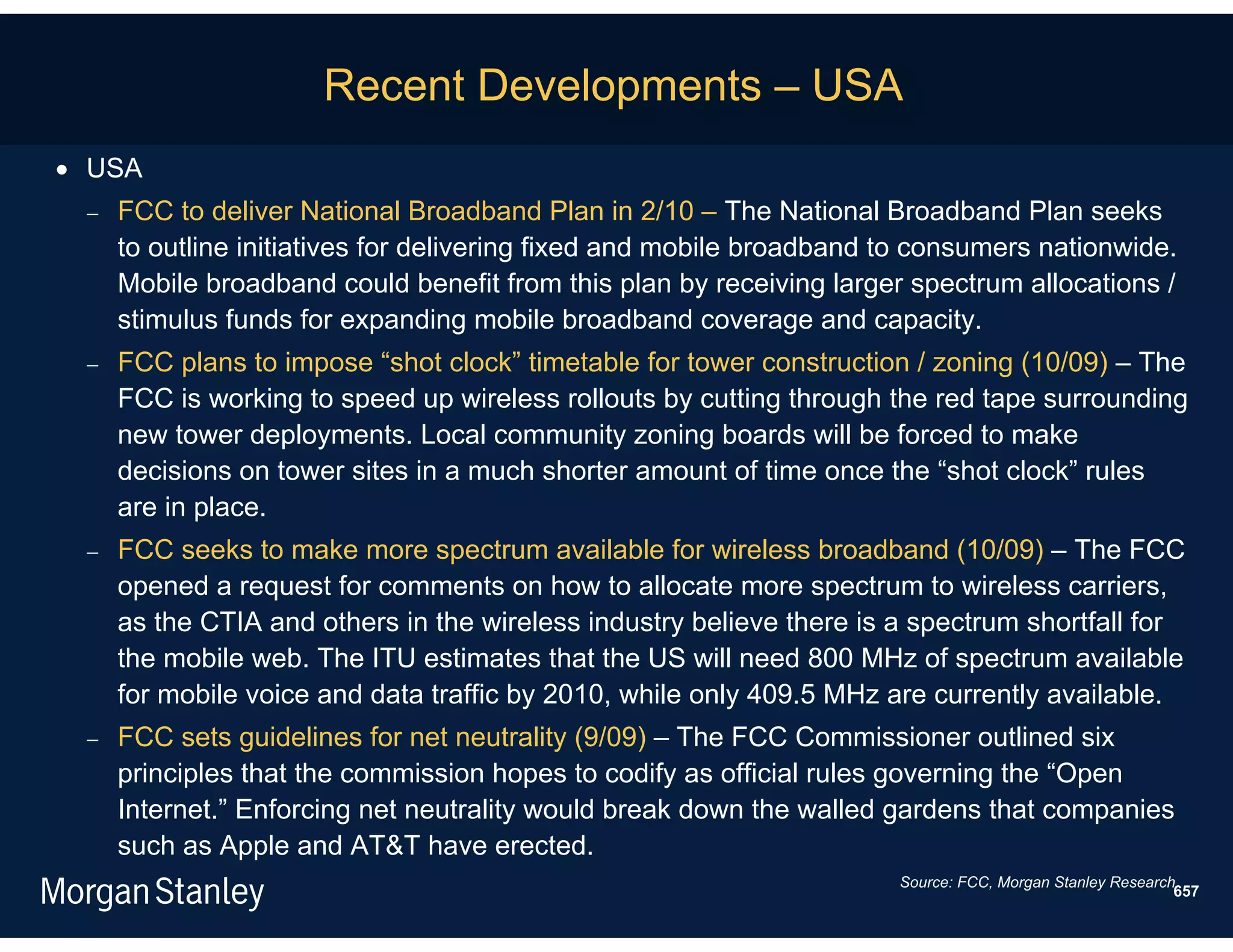 Recent Developments – USA
 USA
    FCC to deliver National Broadband Plan in 2/10 – The National Broadband Plan seeks
     to outline initiatives for delivering fixed and mobile broadband to consumers nationwide.
     Mobile broadband could benefit from this plan by receiving larger spectrum allocations /
     stimulus funds for expanding mobile broadband coverage and capacity.
    FCC plans to impose “shot clock” timetable for tower construction / zoning (10/09) – The
     FCC is working to speed up wireless rollouts by cutting through the red tape surrounding
     new tower deployments. Local community zoning boards will be forced to make
     decisions on tower sites in a much shorter amount of time once the “shot clock” rules
     are in place.
    FCC seeks to make more spectrum available for wireless broadband (10/09) – The FCC
     opened a request for comments on how to allocate more spectrum to wireless carriers,
     as the CTIA and others in the wireless industry believe there is a spectrum shortfall for
     the mobile web. The ITU estimates that the US will need 800 MHz of spectrum available
     for mobile voice and data traffic by 2010, while only 409.5 MHz are currently available.
    FCC sets guidelines for net neutrality (9/09) – The FCC Commissioner outlined six
     principles that the commission hopes to codify as official rules governing the “Open
     Internet.” Enforcing net neutrality would break down the walled gardens that companies
     such as Apple and AT&T have erected.
                                                                      Source: FCC, Morgan Stanley Research.
                                                                                                          657
 