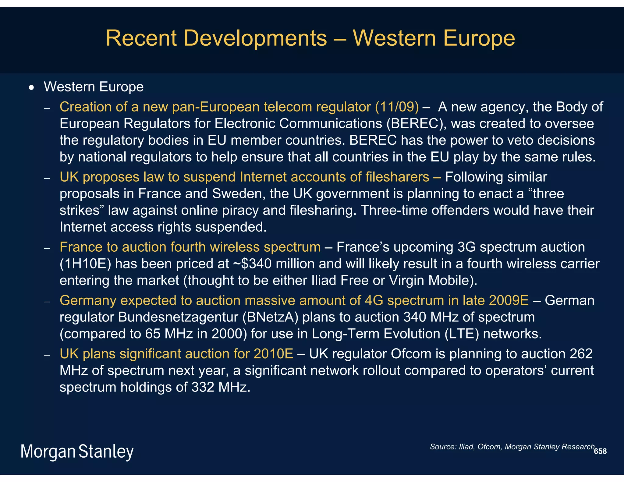 Recent Developments – Western Europe

 Western Europe
   Creation of a new pan-European telecom regulator (11/09) – A new agency, the Body of
    European Regulators for Electronic Communications (BEREC), was created to oversee
    the regulatory bodies in EU member countries. BEREC has the power to veto decisions
    by national regulators to help ensure that all countries in the EU play by the same rules.
   UK proposes law to suspend Internet accounts of filesharers – Following similar
    proposals in France and Sweden, the UK government is planning to enact a “three
    strikes” law against online piracy and filesharing. Three-time offenders would have their
    Internet access rights suspended.
   France to auction fourth wireless spectrum – France’s upcoming 3G spectrum auction
    (1H10E) has been priced at ~$340 million and will likely result in a fourth wireless carrier
    entering the market (thought to be either Iliad Free or Virgin Mobile).
   Germany expected to auction massive amount of 4G spectrum in late 2009E – German
    regulator Bundesnetzagentur (BNetzA) plans to auction 340 MHz of spectrum
    (compared to 65 MHz in 2000) for use in Long-Term Evolution (LTE) networks.
   UK plans significant auction for 2010E – UK regulator Ofcom is planning to auction 262
    MHz of spectrum next year, a significant network rollout compared to operators’ current
    spectrum holdings of 332 MHz.



                                                                   Source: Iliad, Ofcom, Morgan Stanley Research.
                                                                                                                658
 