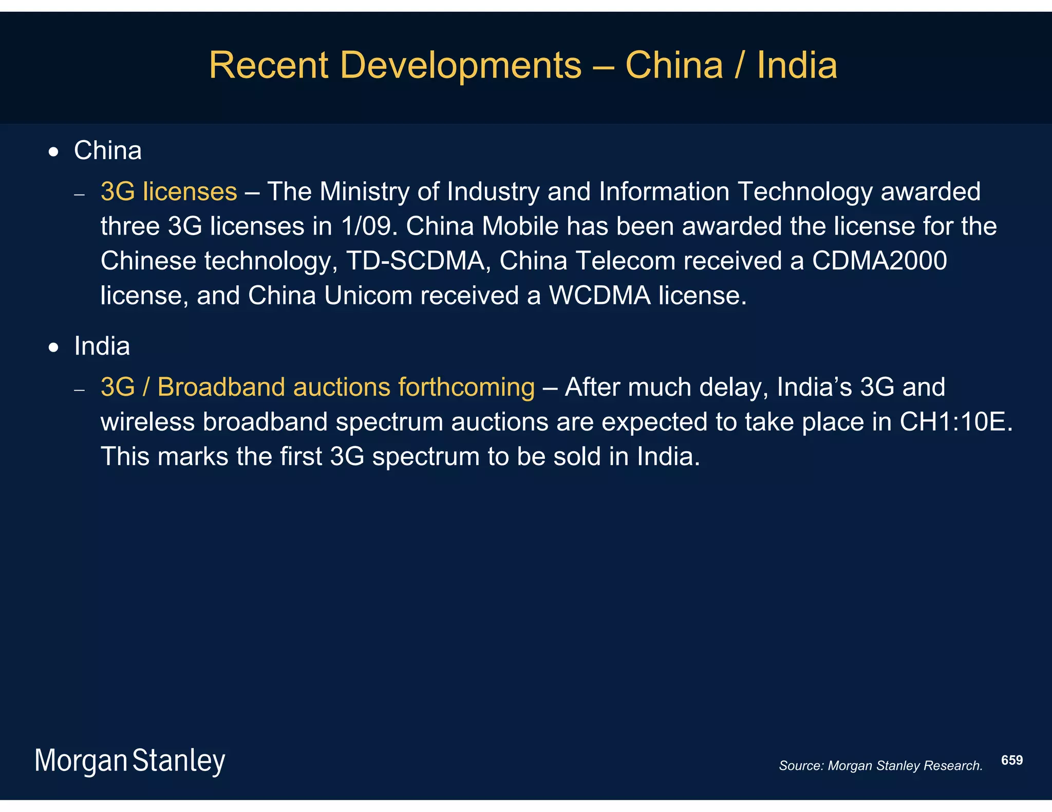 Recent Developments – China / India

 China
     3G licenses – The Ministry of Industry and Information Technology awarded
      three 3G licenses in 1/09. China Mobile has been awarded the license for the
      Chinese technology, TD-SCDMA, China Telecom received a CDMA2000
      license, and China Unicom received a WCDMA license.
 India
     3G / Broadband auctions forthcoming – After much delay, India’s 3G and
      wireless broadband spectrum auctions are expected to take place in CH1:10E.
      This marks the first 3G spectrum to be sold in India.




                                                               Source: Morgan Stanley Research.   659
 
