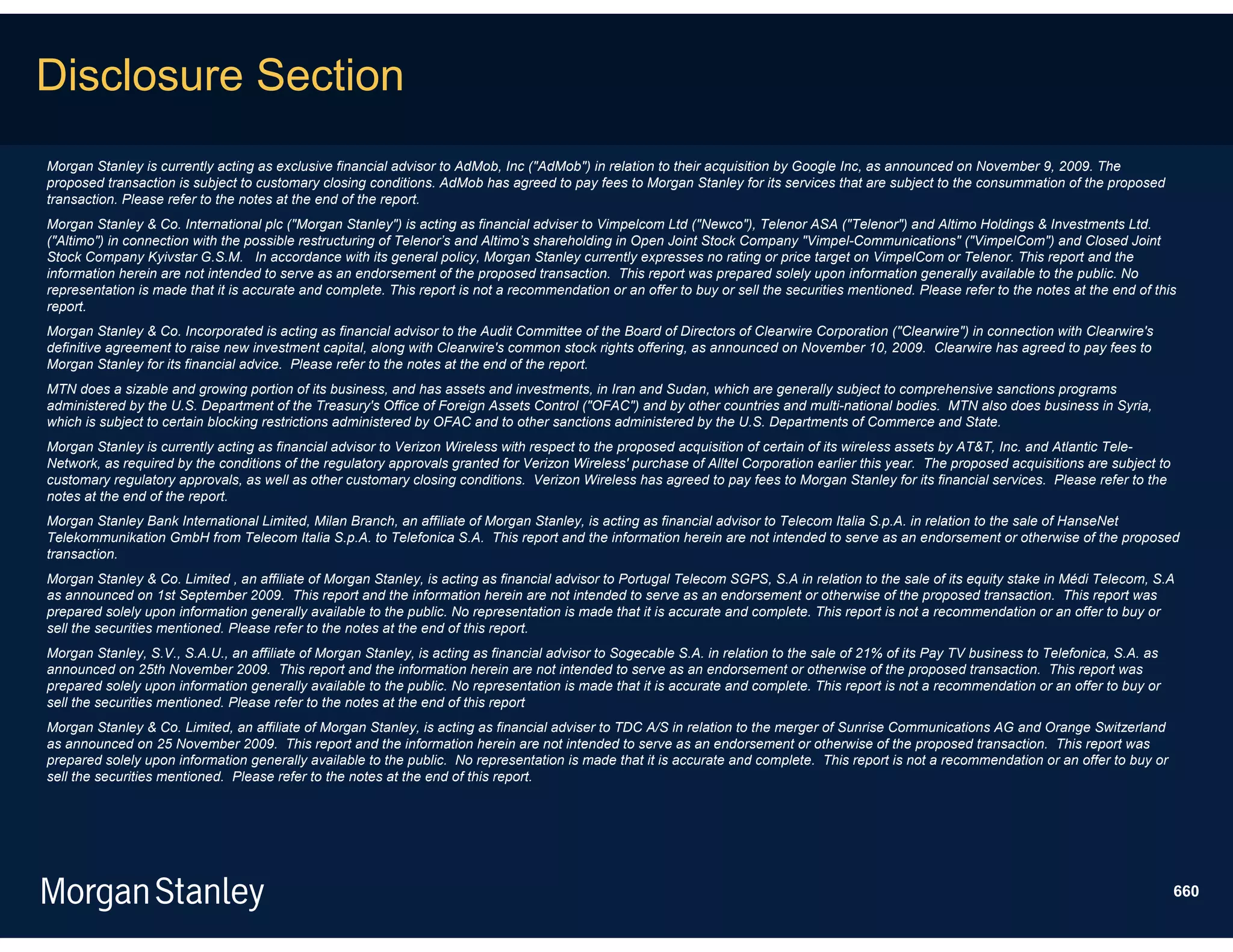 Disclosure Section
Morgan Stanley is currently acting as exclusive financial advisor to AdMob, Inc ("AdMob") in relation to their acquisition by Google Inc, as announced on November 9, 2009. The
proposed transaction is subject to customary closing conditions. AdMob has agreed to pay fees to Morgan Stanley for its services that are subject to the consummation of the proposed
transaction. Please refer to the notes at the end of the report.
Morgan Stanley & Co. International plc ("Morgan Stanley") is acting as financial adviser to Vimpelcom Ltd ("Newco"), Telenor ASA ("Telenor") and Altimo Holdings & Investments Ltd.
("Altimo") in connection with the possible restructuring of Telenor’s and Altimo’s shareholding in Open Joint Stock Company "Vimpel-Communications" ("VimpelCom") and Closed Joint
Stock Company Kyivstar G.S.M. In accordance with its general policy, Morgan Stanley currently expresses no rating or price target on VimpelCom or Telenor. This report and the
information herein are not intended to serve as an endorsement of the proposed transaction. This report was prepared solely upon information generally available to the public. No
representation is made that it is accurate and complete. This report is not a recommendation or an offer to buy or sell the securities mentioned. Please refer to the notes at the end of this
report.
Morgan Stanley & Co. Incorporated is acting as financial advisor to the Audit Committee of the Board of Directors of Clearwire Corporation ("Clearwire") in connection with Clearwire's
definitive agreement to raise new investment capital, along with Clearwire's common stock rights offering, as announced on November 10, 2009. Clearwire has agreed to pay fees to
Morgan Stanley for its financial advice. Please refer to the notes at the end of the report.
MTN does a sizable and growing portion of its business, and has assets and investments, in Iran and Sudan, which are generally subject to comprehensive sanctions programs
administered by the U.S. Department of the Treasury's Office of Foreign Assets Control ("OFAC") and by other countries and multi-national bodies. MTN also does business in Syria,
which is subject to certain blocking restrictions administered by OFAC and to other sanctions administered by the U.S. Departments of Commerce and State.
Morgan Stanley is currently acting as financial advisor to Verizon Wireless with respect to the proposed acquisition of certain of its wireless assets by AT&T, Inc. and Atlantic Tele-
Network, as required by the conditions of the regulatory approvals granted for Verizon Wireless' purchase of Alltel Corporation earlier this year. The proposed acquisitions are subject to
customary regulatory approvals, as well as other customary closing conditions. Verizon Wireless has agreed to pay fees to Morgan Stanley for its financial services. Please refer to the
notes at the end of the report.
Morgan Stanley Bank International Limited, Milan Branch, an affiliate of Morgan Stanley, is acting as financial advisor to Telecom Italia S.p.A. in relation to the sale of HanseNet
Telekommunikation GmbH from Telecom Italia S.p.A. to Telefonica S.A. This report and the information herein are not intended to serve as an endorsement or otherwise of the proposed
transaction.
Morgan Stanley & Co. Limited , an affiliate of Morgan Stanley, is acting as financial advisor to Portugal Telecom SGPS, S.A in relation to the sale of its equity stake in Médi Telecom, S.A
as announced on 1st September 2009. This report and the information herein are not intended to serve as an endorsement or otherwise of the proposed transaction. This report was
prepared solely upon information generally available to the public. No representation is made that it is accurate and complete. This report is not a recommendation or an offer to buy or
sell the securities mentioned. Please refer to the notes at the end of this report.
Morgan Stanley, S.V., S.A.U., an affiliate of Morgan Stanley, is acting as financial advisor to Sogecable S.A. in relation to the sale of 21% of its Pay TV business to Telefonica, S.A. as
announced on 25th November 2009. This report and the information herein are not intended to serve as an endorsement or otherwise of the proposed transaction. This report was
prepared solely upon information generally available to the public. No representation is made that it is accurate and complete. This report is not a recommendation or an offer to buy or
sell the securities mentioned. Please refer to the notes at the end of this report
Morgan Stanley & Co. Limited, an affiliate of Morgan Stanley, is acting as financial adviser to TDC A/S in relation to the merger of Sunrise Communications AG and Orange Switzerland
as announced on 25 November 2009. This report and the information herein are not intended to serve as an endorsement or otherwise of the proposed transaction. This report was
prepared solely upon information generally available to the public. No representation is made that it is accurate and complete. This report is not a recommendation or an offer to buy or
sell the securities mentioned. Please refer to the notes at the end of this report.




                                                                                                                                                                                              660
 