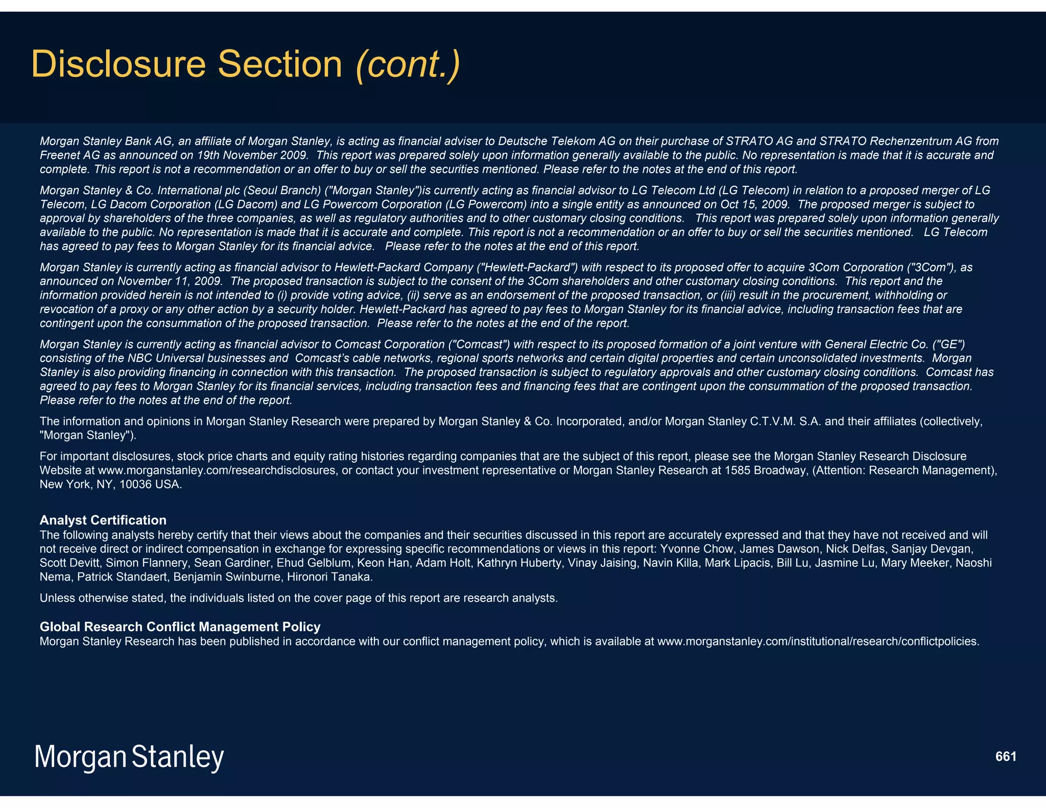 Disclosure Section (cont.)
Morgan Stanley Bank AG, an affiliate of Morgan Stanley, is acting as financial adviser to Deutsche Telekom AG on their purchase of STRATO AG and STRATO Rechenzentrum AG from
Freenet AG as announced on 19th November 2009. This report was prepared solely upon information generally available to the public. No representation is made that it is accurate and
complete. This report is not a recommendation or an offer to buy or sell the securities mentioned. Please refer to the notes at the end of this report.
Morgan Stanley & Co. International plc (Seoul Branch) ("Morgan Stanley")is currently acting as financial advisor to LG Telecom Ltd (LG Telecom) in relation to a proposed merger of LG
Telecom, LG Dacom Corporation (LG Dacom) and LG Powercom Corporation (LG Powercom) into a single entity as announced on Oct 15, 2009. The proposed merger is subject to
approval by shareholders of the three companies, as well as regulatory authorities and to other customary closing conditions. This report was prepared solely upon information generally
available to the public. No representation is made that it is accurate and complete. This report is not a recommendation or an offer to buy or sell the securities mentioned. LG Telecom
has agreed to pay fees to Morgan Stanley for its financial advice. Please refer to the notes at the end of this report.
Morgan Stanley is currently acting as financial advisor to Hewlett-Packard Company ("Hewlett-Packard") with respect to its proposed offer to acquire 3Com Corporation ("3Com"), as
announced on November 11, 2009. The proposed transaction is subject to the consent of the 3Com shareholders and other customary closing conditions. This report and the
information provided herein is not intended to (i) provide voting advice, (ii) serve as an endorsement of the proposed transaction, or (iii) result in the procurement, withholding or
revocation of a proxy or any other action by a security holder. Hewlett-Packard has agreed to pay fees to Morgan Stanley for its financial advice, including transaction fees that are
contingent upon the consummation of the proposed transaction. Please refer to the notes at the end of the report.
Morgan Stanley is currently acting as financial advisor to Comcast Corporation ("Comcast") with respect to its proposed formation of a joint venture with General Electric Co. ("GE")
consisting of the NBC Universal businesses and Comcast’s cable networks, regional sports networks and certain digital properties and certain unconsolidated investments. Morgan
Stanley is also providing financing in connection with this transaction. The proposed transaction is subject to regulatory approvals and other customary closing conditions. Comcast has
agreed to pay fees to Morgan Stanley for its financial services, including transaction fees and financing fees that are contingent upon the consummation of the proposed transaction.
Please refer to the notes at the end of the report.
The information and opinions in Morgan Stanley Research were prepared by Morgan Stanley & Co. Incorporated, and/or Morgan Stanley C.T.V.M. S.A. and their affiliates (collectively,
"Morgan Stanley").
For important disclosures, stock price charts and equity rating histories regarding companies that are the subject of this report, please see the Morgan Stanley Research Disclosure
Website at www.morganstanley.com/researchdisclosures, or contact your investment representative or Morgan Stanley Research at 1585 Broadway, (Attention: Research Management),
New York, NY, 10036 USA.


Analyst Certification
The following analysts hereby certify that their views about the companies and their securities discussed in this report are accurately expressed and that they have not received and will
not receive direct or indirect compensation in exchange for expressing specific recommendations or views in this report: Yvonne Chow, James Dawson, Nick Delfas, Sanjay Devgan,
Scott Devitt, Simon Flannery, Sean Gardiner, Ehud Gelblum, Keon Han, Adam Holt, Kathryn Huberty, Vinay Jaising, Navin Killa, Mark Lipacis, Bill Lu, Jasmine Lu, Mary Meeker, Naoshi
Nema, Patrick Standaert, Benjamin Swinburne, Hironori Tanaka.
Unless otherwise stated, the individuals listed on the cover page of this report are research analysts.

Global Research Conflict Management Policy
Morgan Stanley Research has been published in accordance with our conflict management policy, which is available at www.morganstanley.com/institutional/research/conflictpolicies.




                                                                                                                                                                                             661
 