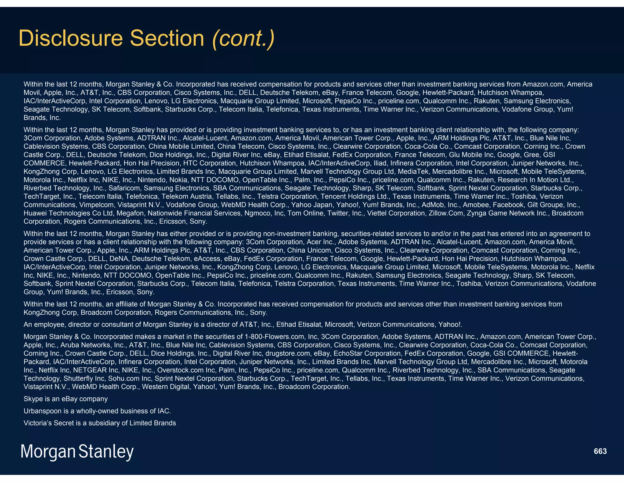 Disclosure Section (cont.)
Within the last 12 months, Morgan Stanley & Co. Incorporated has received compensation for products and services other than investment banking services from Amazon.com, America
Movil, Apple, Inc., AT&T, Inc., CBS Corporation, Cisco Systems, Inc., DELL, Deutsche Telekom, eBay, France Telecom, Google, Hewlett-Packard, Hutchison Whampoa,
IAC/InterActiveCorp, Intel Corporation, Lenovo, LG Electronics, Macquarie Group Limited, Microsoft, PepsiCo Inc., priceline.com, Qualcomm Inc., Rakuten, Samsung Electronics,
Seagate Technology, SK Telecom, Softbank, Starbucks Corp., Telecom Italia, Telefonica, Texas Instruments, Time Warner Inc., Verizon Communications, Vodafone Group, Yum!
Brands, Inc.
Within the last 12 months, Morgan Stanley has provided or is providing investment banking services to, or has an investment banking client relationship with, the following company:
3Com Corporation, Adobe Systems, ADTRAN Inc., Alcatel-Lucent, Amazon.com, America Movil, American Tower Corp., Apple, Inc., ARM Holdings Plc, AT&T, Inc., Blue Nile Inc,
Cablevision Systems, CBS Corporation, China Mobile Limited, China Telecom, Cisco Systems, Inc., Clearwire Corporation, Coca-Cola Co., Comcast Corporation, Corning Inc., Crown
Castle Corp., DELL, Deutsche Telekom, Dice Holdings, Inc., Digital River Inc, eBay, Etihad Etisalat, FedEx Corporation, France Telecom, Glu Mobile Inc, Google, Gree, GSI
COMMERCE, Hewlett-Packard, Hon Hai Precision, HTC Corporation, Hutchison Whampoa, IAC/InterActiveCorp, Iliad, Infinera Corporation, Intel Corporation, Juniper Networks, Inc.,
KongZhong Corp, Lenovo, LG Electronics, Limited Brands Inc, Macquarie Group Limited, Marvell Technology Group Ltd, MediaTek, Mercadolibre Inc., Microsoft, Mobile TeleSystems,
Motorola Inc., Netflix Inc, NIKE, Inc., Nintendo, Nokia, NTT DOCOMO, OpenTable Inc., Palm, Inc., PepsiCo Inc., priceline.com, Qualcomm Inc., Rakuten, Research In Motion Ltd.,
Riverbed Technology, Inc., Safaricom, Samsung Electronics, SBA Communications, Seagate Technology, Sharp, SK Telecom, Softbank, Sprint Nextel Corporation, Starbucks Corp.,
TechTarget, Inc., Telecom Italia, Telefonica, Telekom Austria, Tellabs, Inc., Telstra Corporation, Tencent Holdings Ltd., Texas Instruments, Time Warner Inc., Toshiba, Verizon
Communications, Vimpelcom, Vistaprint N.V., Vodafone Group, WebMD Health Corp., Yahoo Japan, Yahoo!, Yum! Brands, Inc., AdMob, Inc., Amobee, Facebook, Gilt Groupe, Inc.,
Huawei Technologies Co Ltd, Megafon, Nationwide Financial Services, Ngmoco, Inc, Tom Online, Twitter, Inc., Viettel Corporation, Zillow.Com, Zynga Game Network Inc., Broadcom
Corporation, Rogers Communications, Inc., Ericsson, Sony.
Within the last 12 months, Morgan Stanley has either provided or is providing non-investment banking, securities-related services to and/or in the past has entered into an agreement to
provide services or has a client relationship with the following company: 3Com Corporation, Acer Inc., Adobe Systems, ADTRAN Inc., Alcatel-Lucent, Amazon.com, America Movil,
American Tower Corp., Apple, Inc., ARM Holdings Plc, AT&T, Inc., CBS Corporation, China Unicom, Cisco Systems, Inc., Clearwire Corporation, Comcast Corporation, Corning Inc.,
Crown Castle Corp., DELL, DeNA, Deutsche Telekom, eAccess, eBay, FedEx Corporation, France Telecom, Google, Hewlett-Packard, Hon Hai Precision, Hutchison Whampoa,
IAC/InterActiveCorp, Intel Corporation, Juniper Networks, Inc., KongZhong Corp, Lenovo, LG Electronics, Macquarie Group Limited, Microsoft, Mobile TeleSystems, Motorola Inc., Netflix
Inc, NIKE, Inc., Nintendo, NTT DOCOMO, OpenTable Inc., PepsiCo Inc., priceline.com, Qualcomm Inc., Rakuten, Samsung Electronics, Seagate Technology, Sharp, SK Telecom,
Softbank, Sprint Nextel Corporation, Starbucks Corp., Telecom Italia, Telefonica, Telstra Corporation, Texas Instruments, Time Warner Inc., Toshiba, Verizon Communications, Vodafone
Group, Yum! Brands, Inc., Ericsson, Sony.
Within the last 12 months, an affiliate of Morgan Stanley & Co. Incorporated has received compensation for products and services other than investment banking services from
KongZhong Corp, Broadcom Corporation, Rogers Communications, Inc., Sony.
An employee, director or consultant of Morgan Stanley is a director of AT&T, Inc., Etihad Etisalat, Microsoft, Verizon Communications, Yahoo!.
Morgan Stanley & Co. Incorporated makes a market in the securities of 1-800-Flowers.com, Inc, 3Com Corporation, Adobe Systems, ADTRAN Inc., Amazon.com, American Tower Corp.,
Apple, Inc., Aruba Networks, Inc., AT&T, Inc., Blue Nile Inc, Cablevision Systems, CBS Corporation, Cisco Systems, Inc., Clearwire Corporation, Coca-Cola Co., Comcast Corporation,
Corning Inc., Crown Castle Corp., DELL, Dice Holdings, Inc., Digital River Inc, drugstore.com, eBay, EchoStar Corporation, FedEx Corporation, Google, GSI COMMERCE, Hewlett-
Packard, IAC/InterActiveCorp, Infinera Corporation, Intel Corporation, Juniper Networks, Inc., Limited Brands Inc, Marvell Technology Group Ltd, Mercadolibre Inc., Microsoft, Motorola
Inc., Netflix Inc, NETGEAR Inc, NIKE, Inc., Overstock.com Inc, Palm, Inc., PepsiCo Inc., priceline.com, Qualcomm Inc., Riverbed Technology, Inc., SBA Communications, Seagate
Technology, Shutterfly Inc, Sohu.com Inc, Sprint Nextel Corporation, Starbucks Corp., TechTarget, Inc., Tellabs, Inc., Texas Instruments, Time Warner Inc., Verizon Communications,
Vistaprint N.V., WebMD Health Corp., Western Digital, Yahoo!, Yum! Brands, Inc., Broadcom Corporation.
Skype is an eBay company
Urbanspoon is a wholly-owned business of IAC.
Victoria’s Secret is a subsidiary of Limited Brands



                                                                                                                                                                                       663
 