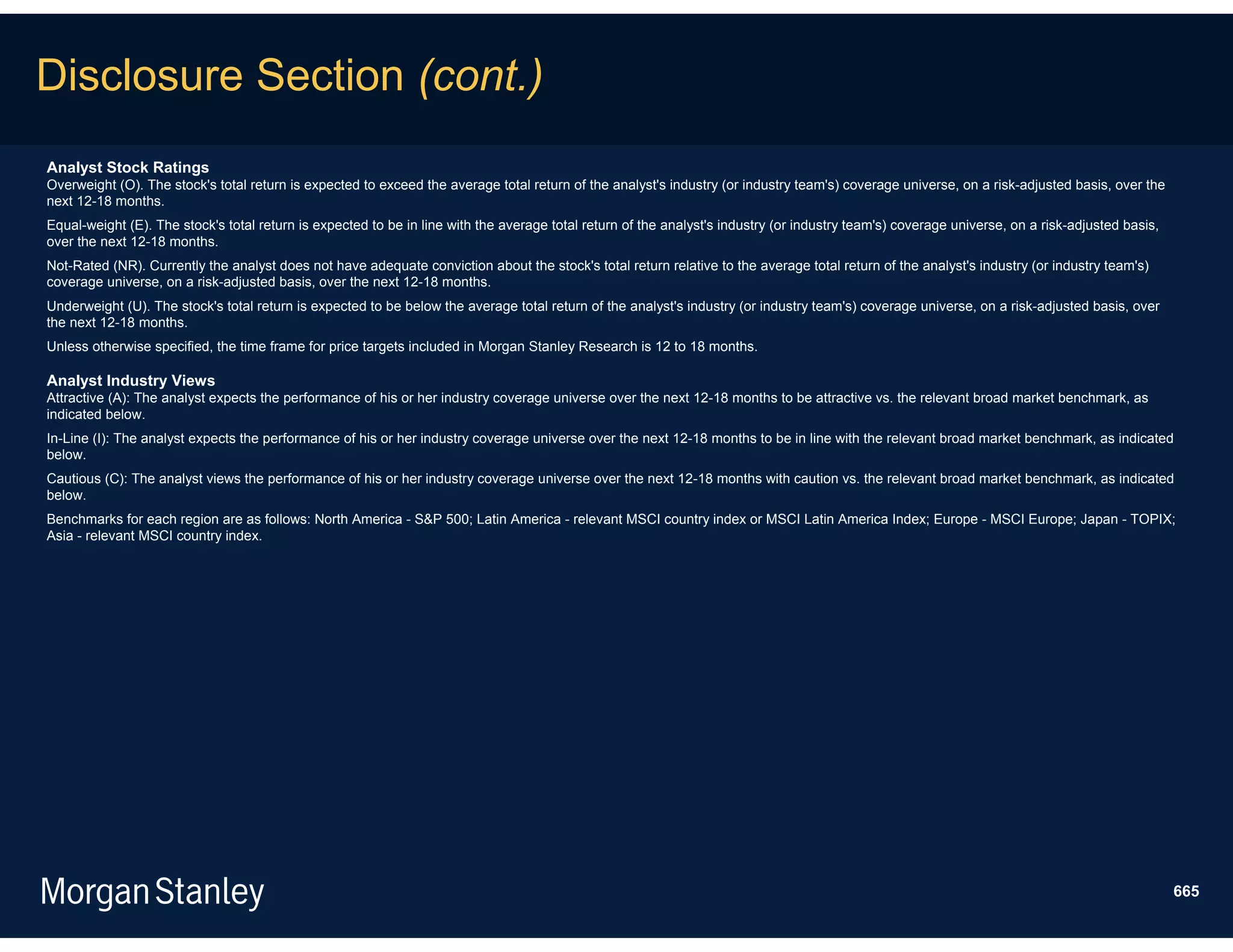 Disclosure Section (cont.)
Analyst Stock Ratings
Overweight (O). The stock's total return is expected to exceed the average total return of the analyst's industry (or industry team's) coverage universe, on a risk-adjusted basis, over the
next 12-18 months.
Equal-weight (E). The stock's total return is expected to be in line with the average total return of the analyst's industry (or industry team's) coverage universe, on a risk-adjusted basis,
over the next 12-18 months.
Not-Rated (NR). Currently the analyst does not have adequate conviction about the stock's total return relative to the average total return of the analyst's industry (or industry team's)
coverage universe, on a risk-adjusted basis, over the next 12-18 months.
Underweight (U). The stock's total return is expected to be below the average total return of the analyst's industry (or industry team's) coverage universe, on a risk-adjusted basis, over
the next 12-18 months.
Unless otherwise specified, the time frame for price targets included in Morgan Stanley Research is 12 to 18 months.

Analyst Industry Views
Attractive (A): The analyst expects the performance of his or her industry coverage universe over the next 12-18 months to be attractive vs. the relevant broad market benchmark, as
indicated below.
In-Line (I): The analyst expects the performance of his or her industry coverage universe over the next 12-18 months to be in line with the relevant broad market benchmark, as indicated
below.
Cautious (C): The analyst views the performance of his or her industry coverage universe over the next 12-18 months with caution vs. the relevant broad market benchmark, as indicated
below.
Benchmarks for each region are as follows: North America - S&P 500; Latin America - relevant MSCI country index or MSCI Latin America Index; Europe - MSCI Europe; Japan - TOPIX;
Asia - relevant MSCI country index.




                                                                                                                                                                                                 665
 