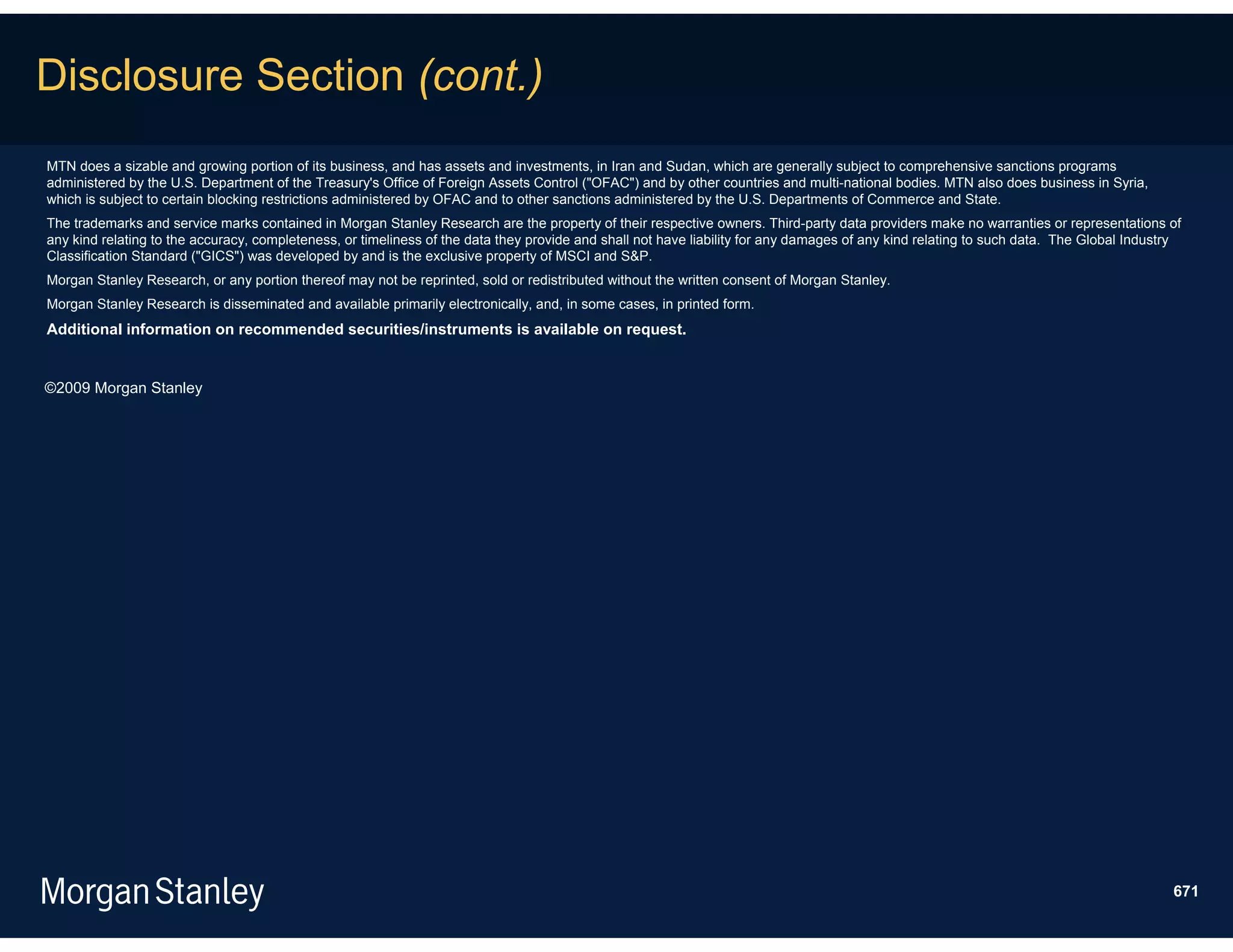 Disclosure Section (cont.)
MTN does a sizable and growing portion of its business, and has assets and investments, in Iran and Sudan, which are generally subject to comprehensive sanctions programs
administered by the U.S. Department of the Treasury's Office of Foreign Assets Control ("OFAC") and by other countries and multi-national bodies. MTN also does business in Syria,
which is subject to certain blocking restrictions administered by OFAC and to other sanctions administered by the U.S. Departments of Commerce and State.
The trademarks and service marks contained in Morgan Stanley Research are the property of their respective owners. Third-party data providers make no warranties or representations of
any kind relating to the accuracy, completeness, or timeliness of the data they provide and shall not have liability for any damages of any kind relating to such data. The Global Industry
Classification Standard ("GICS") was developed by and is the exclusive property of MSCI and S&P.
Morgan Stanley Research, or any portion thereof may not be reprinted, sold or redistributed without the written consent of Morgan Stanley.
Morgan Stanley Research is disseminated and available primarily electronically, and, in some cases, in printed form.
Additional information on recommended securities/instruments is available on request.


©2009 Morgan Stanley




                                                                                                                                                                                         671
 