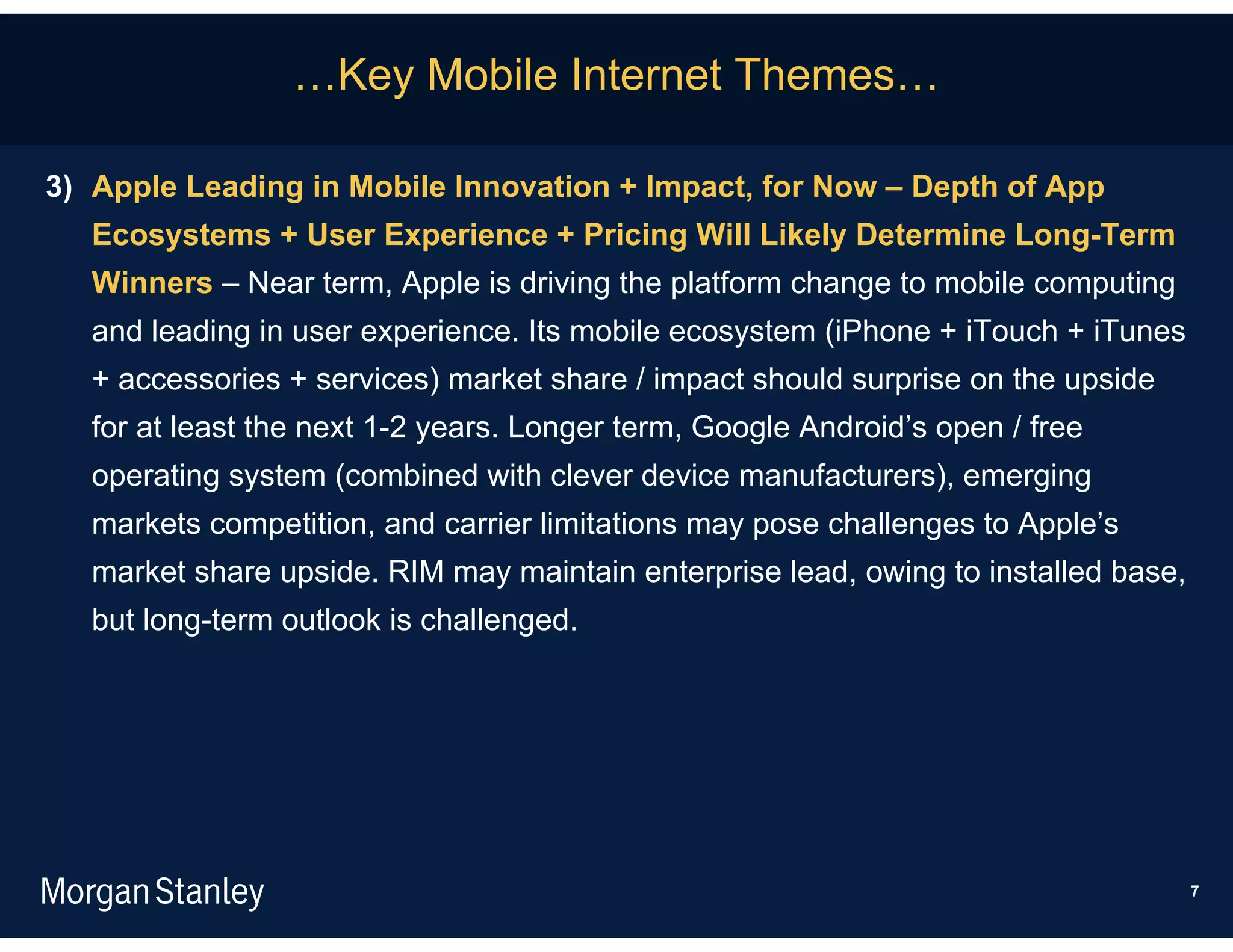 …Key Mobile Internet Themes…

3) Apple Leading in Mobile Innovation + Impact, for Now – Depth of App
   Ecosystems + User Experience + Pricing Will Likely Determine Long-Term
   Winners – Near term, Apple is driving the platform change to mobile computing
   and leading in user experience. Its mobile ecosystem (iPhone + iTouch + iTunes
   + accessories + services) market share / impact should surprise on the upside
   for at least the next 1-2 years. Longer term, Google Android’s open / free
   operating system (combined with clever device manufacturers), emerging
   markets competition, and carrier limitations may pose challenges to Apple’s
   market share upside. RIM may maintain enterprise lead, owing to installed base,
   but long-term outlook is challenged.




                                                                                     7
 