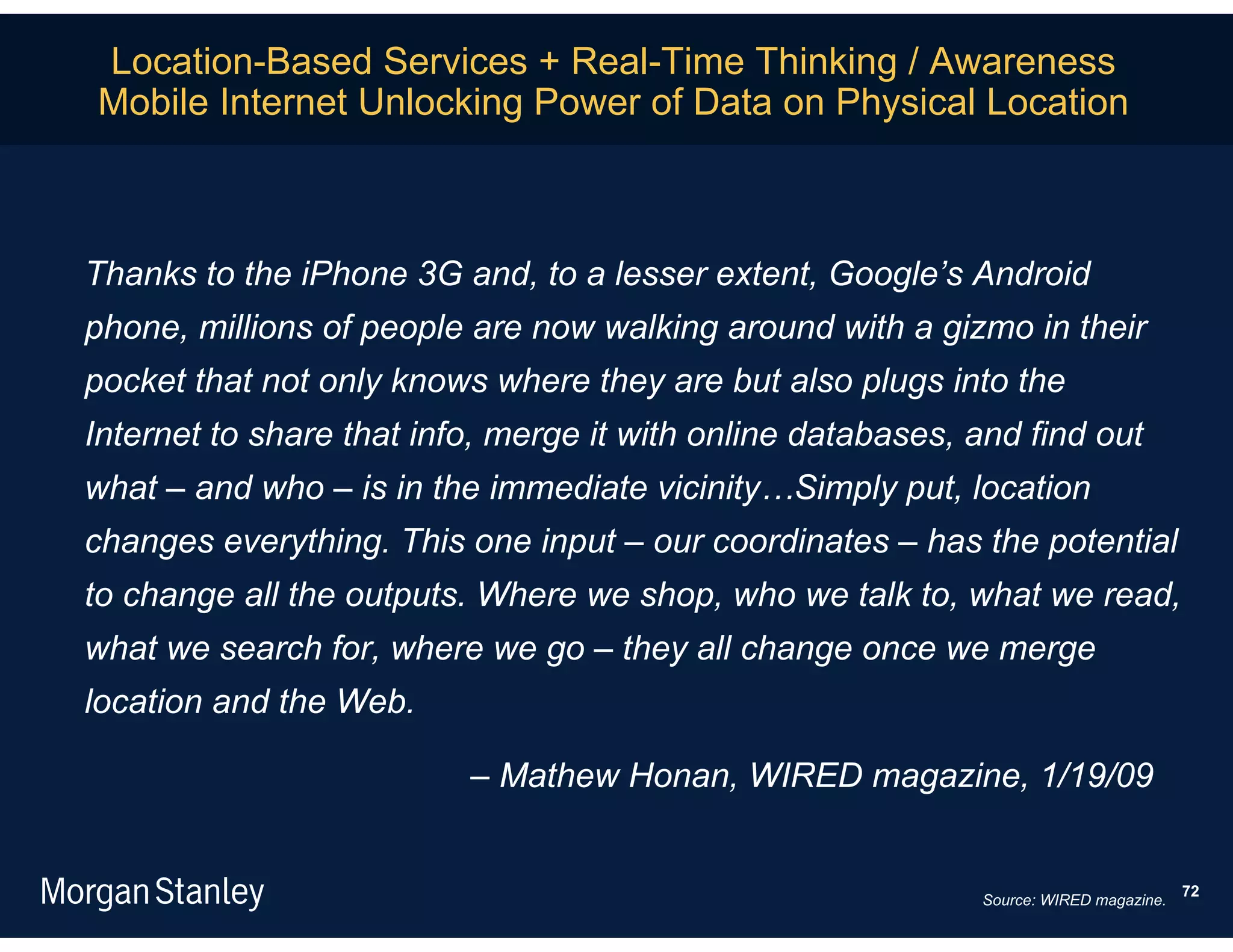 Location-Based Services + Real-Time Thinking / Awareness
Mobile Internet Unlocking Power of Data on Physical Location



Thanks to the iPhone 3G and, to a lesser extent, Google’s Android
phone, millions of people are now walking around with a gizmo in their
pocket that not only knows where they are but also plugs into the
Internet to share that info, merge it with online databases, and find out
what – and who – is in the immediate vicinity…Simply put, location
changes everything. This one input – our coordinates – has the potential
to change all the outputs. Where we shop, who we talk to, what we read,
what we search for, where we go – they all change once we merge
location and the Web.

                          – Mathew Honan, WIRED magazine, 1/19/09


                                                                                       72
                                                             Source: WIRED magazine.
 