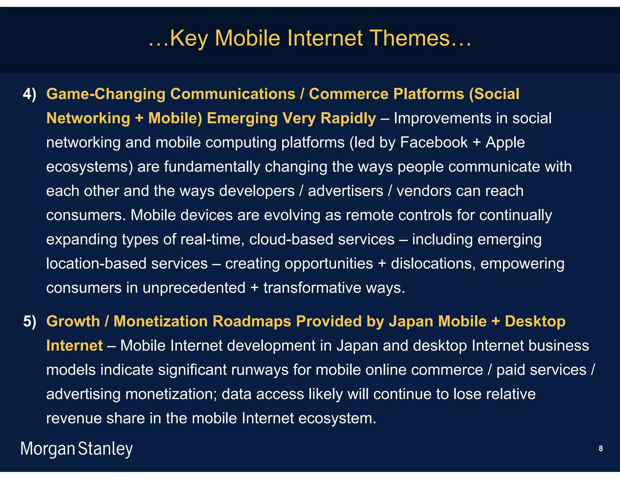 …Key Mobile Internet Themes…

4) Game-Changing Communications / Commerce Platforms (Social
  Networking + Mobile) Emerging Very Rapidly – Improvements in social
  networking and mobile computing platforms (led by Facebook + Apple
  ecosystems) are fundamentally changing the ways people communicate with
  each other and the ways developers / advertisers / vendors can reach
  consumers. Mobile devices are evolving as remote controls for continually
  expanding types of real-time, cloud-based services – including emerging
  location-based services – creating opportunities + dislocations, empowering
  consumers in unprecedented + transformative ways.

5) Growth / Monetization Roadmaps Provided by Japan Mobile + Desktop
  Internet – Mobile Internet development in Japan and desktop Internet business
  models indicate significant runways for mobile online commerce / paid services /
  advertising monetization; data access likely will continue to lose relative
  revenue share in the mobile Internet ecosystem.
                                                                                     8
 