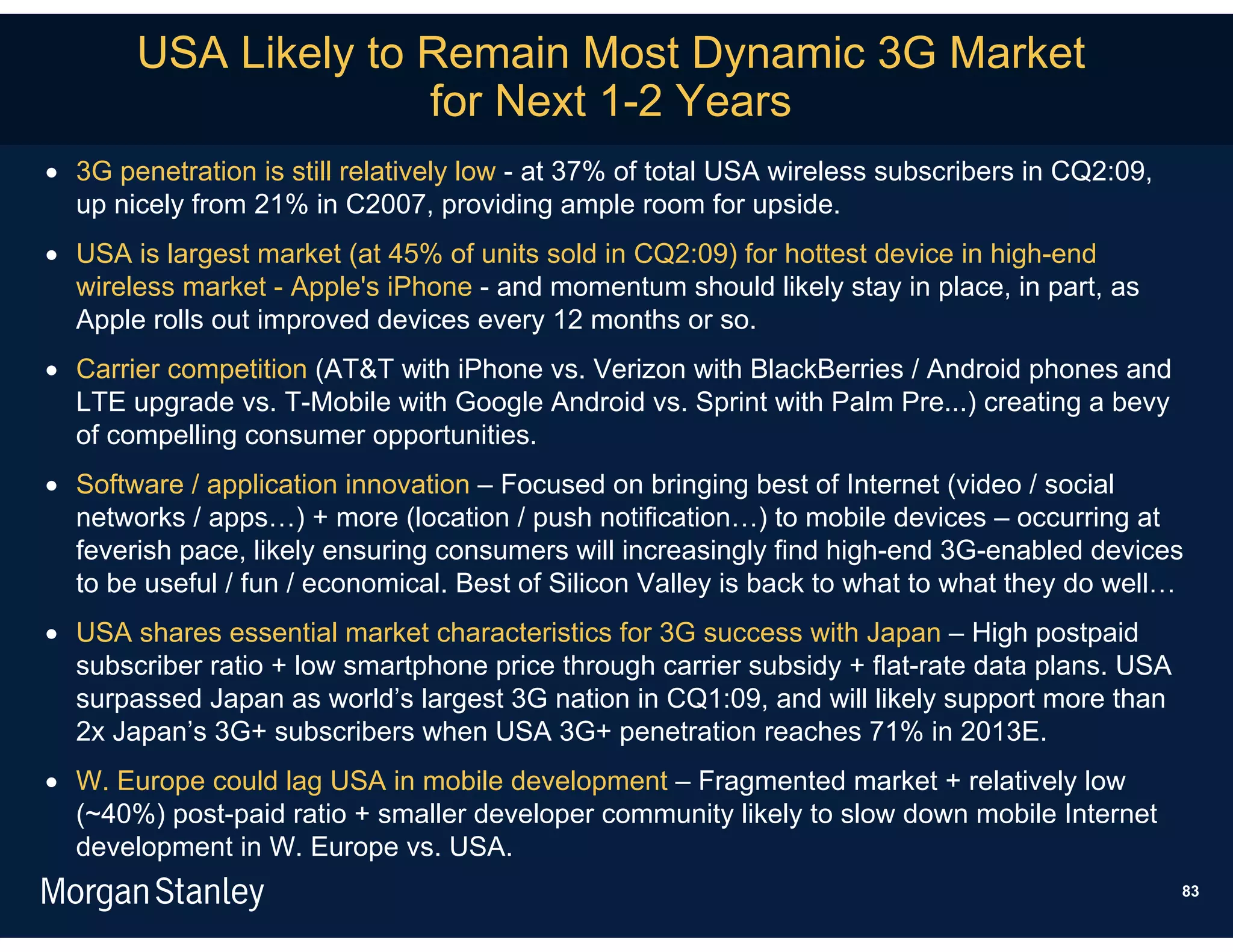 USA Likely to Remain Most Dynamic 3G Market
                     for Next 1-2 Years
 3G penetration is still relatively low - at 37% of total USA wireless subscribers in CQ2:09,
  up nicely from 21% in C2007, providing ample room for upside.
 USA is largest market (at 45% of units sold in CQ2:09) for hottest device in high-end
  wireless market - Apple's iPhone - and momentum should likely stay in place, in part, as
  Apple rolls out improved devices every 12 months or so.
 Carrier competition (AT&T with iPhone vs. Verizon with BlackBerries / Android phones and
  LTE upgrade vs. T-Mobile with Google Android vs. Sprint with Palm Pre...) creating a bevy
  of compelling consumer opportunities.
 Software / application innovation – Focused on bringing best of Internet (video / social
  networks / apps…) + more (location / push notification…) to mobile devices – occurring at
  feverish pace, likely ensuring consumers will increasingly find high-end 3G-enabled devices
  to be useful / fun / economical. Best of Silicon Valley is back to what to what they do well…
 USA shares essential market characteristics for 3G success with Japan – High postpaid
  subscriber ratio + low smartphone price through carrier subsidy + flat-rate data plans. USA
  surpassed Japan as world’s largest 3G nation in CQ1:09, and will likely support more than
  2x Japan’s 3G+ subscribers when USA 3G+ penetration reaches 71% in 2013E.
 W. Europe could lag USA in mobile development – Fragmented market + relatively low
  (~40%) post-paid ratio + smaller developer community likely to slow down mobile Internet
  development in W. Europe vs. USA.
                                                                                                 83
 