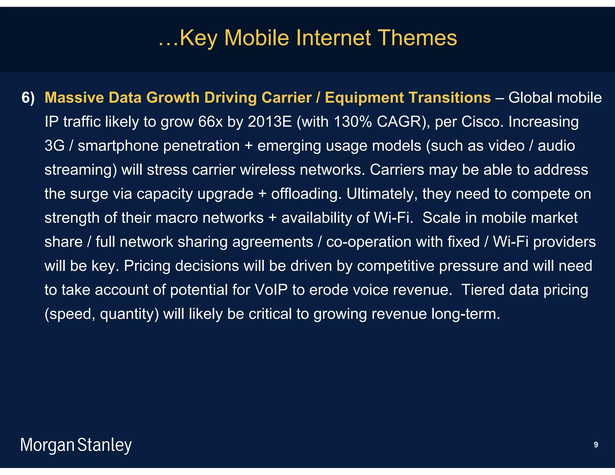 …Key Mobile Internet Themes

6) Massive Data Growth Driving Carrier / Equipment Transitions – Global mobile
   IP traffic likely to grow 66x by 2013E (with 130% CAGR), per Cisco. Increasing
   3G / smartphone penetration + emerging usage models (such as video / audio
   streaming) will stress carrier wireless networks. Carriers may be able to address
   the surge via capacity upgrade + offloading. Ultimately, they need to compete on
   strength of their macro networks + availability of Wi-Fi. Scale in mobile market
   share / full network sharing agreements / co-operation with fixed / Wi-Fi providers
   will be key. Pricing decisions will be driven by competitive pressure and will need
   to take account of potential for VoIP to erode voice revenue. Tiered data pricing
   (speed, quantity) will likely be critical to growing revenue long-term.




                                                                                         9
 