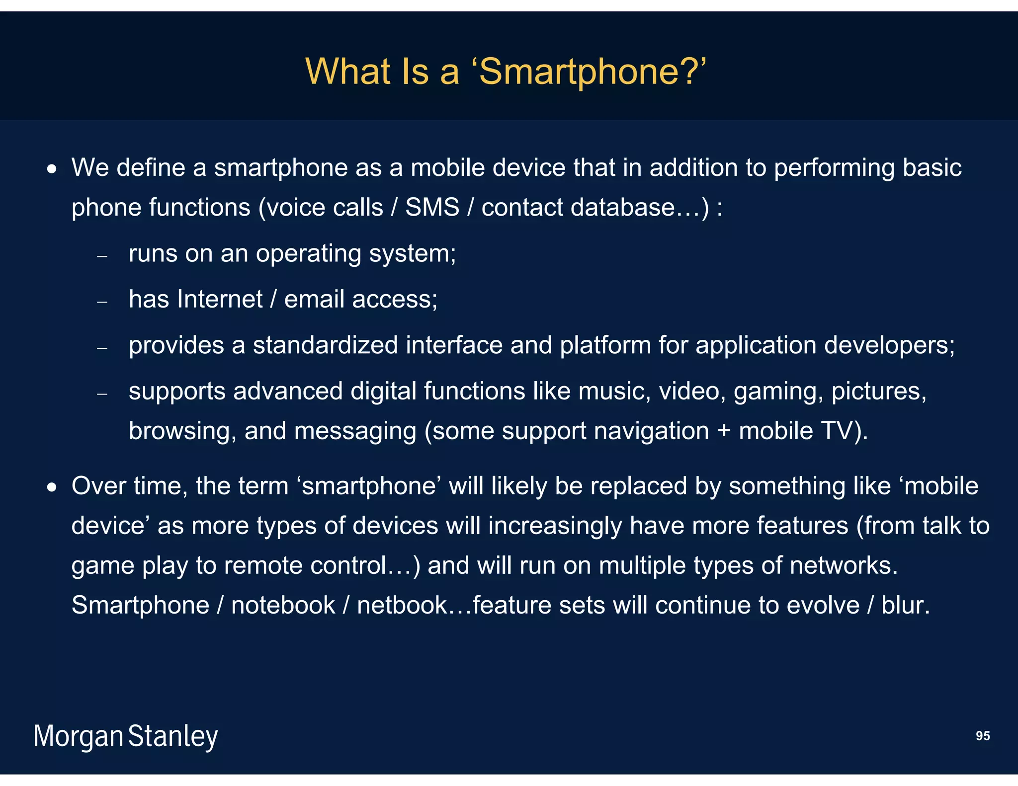 What Is a ‘Smartphone?’

 We define a smartphone as a mobile device that in addition to performing basic
  phone functions (voice calls / SMS / contact database…) :
       runs on an operating system;
       has Internet / email access;
       provides a standardized interface and platform for application developers;
       supports advanced digital functions like music, video, gaming, pictures,
        browsing, and messaging (some support navigation + mobile TV).

 Over time, the term ‘smartphone’ will likely be replaced by something like ‘mobile
  device’ as more types of devices will increasingly have more features (from talk to
  game play to remote control…) and will run on multiple types of networks.
  Smartphone / notebook / netbook…feature sets will continue to evolve / blur.



                                                                                     95
 