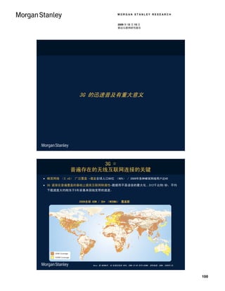 MORGAN STANLEY RESEARCH


                                           2009 年 12 月 15 日
                                           移动互联网研究报告




               3G 的迅速普及有重大意义




                 3G =
           普遍存在的无线互联网连接的关键
 蜂窝网络 （2.xG） 广泛覆盖 –覆盖全球人口60亿 （90%） / 2009年各种蜂窝网络用户达40

 3G 逐渐在普遍覆盖的基础上提高互联网转通性–数据而不是语音的最大化…512千比特/秒，平均
 下载速度大约相当于5年前基本固线宽带的速度。


               2009全球 GSM / 3G* （WCDMA） 覆盖图




                      Note：除 WCDMA外, 3G 标准还包括 HSPA, CDMA EV-DO 和TD-SCDMA. 资料来源：GSMA, 2009年1月。




                                                                                                100
 