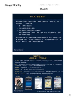 MORGAN STANLEY RESEARCH


                                    2009 年 12 月 15 日
                                    移动互联网研究报告




                      什么是 ‘智能手机?’

  我们对智能手机的定义是它是一种除了具有基本手机功能 （语音电话 / 短信 /
   连接数据库…） 的移动设备:
       在一个操作系统上运行；
       可以连接互联网和邮件服务；
       为应用程序开发人员提供一个标准界面；
       支持先进的数字功能，如音乐、视频、游戏、照片、浏览器和短信 （有些还
        支持导航和移动电视）。

  随着时间的推移，由于各种移动设备具有越来越多的特点，术语 ‘智能手机’ 可能
  被 ‘移动设备’所取代 （从语音、游戏到遥控…） ，可以在各种网络上运行。 智
  能手机 / 笔记本 / 上网薄…特征不断演变/模糊。




                     智能手机 =
                   桌面电脑 + 更多功能
 个人用品– 主要由一个用户使用,智能手机白天在您的口袋里, 夜里放在床头几上冲电； 60%的用户随时带着
 他们的手机，即使是在家。
 强大 – 现在高端智能手机的处理能力 相当于个人电脑8年前的处理能力。快速/双核/ CPU （600兆赫以上）
  / 大存储功能 （8GB以上） / 三维图像 / 高分辩率屏幕成为了标准。
 始终联网 – 始终联网至 3G / Wi-Fi 使用户随时、随地上网。

 位置信息 – GPS / 网上搜索、浏览时，蜂窝位置信息提供环境信息。

 便于付款/ 认证 – 软件连接的 iTunes 账户 /硬件连接移动识别码 ，提供方便的小额付款认证+ Wi-Fi 认证

 苹果 iPhone / iTouch 是 个人、强大联网产品的最好例子, 高度易用的自然用户界面。

  个人用品           强大           联网                  位置信息                便于付款




                              注：2008年进行的手机用户研究。资料来源：知识网, marketingcharts.com, 苹果




                                                                                   110
 