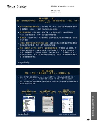 MORGAN STANLEY RESEARCH


                                            2009 年 12 月 15 日
                                            移动互联网研究报告




                                统一通信 （UC）
语音 （全球手机用户约40亿） / 短信用户 （30亿） 会转化成 网络电话 （5.5亿） + IM （
                      5.2亿）

  基于IP的移动通信基础设施 – 基于IP的 3G+ / Wi-Fi 网络正在快速取代衰老的时
  分多路转换 （TDM ） / 基于交换机的移动通信网络。
  强大的智能手机 – 高速连接 + 能够下载 / 安装网络电话 + IM 应用程序如
  Skype /谷歌语音邮箱 / AIM = 通一通信的理想设备。
  易用软件 – 企业的兴起 + 用户软件解决方案为每个用户提供一个地址簿，有效管
   理各种通信。
  IP网络、智能手机和软件支持的统一通信– 通讯和技术之间的界线正在快速模糊化
   各种通讯正在汇集成一个统一基于信息包的IP标准。
  移动 = 最终的 UC 平台, 因为它一直在线和保持连接– 在理想的 UC 世界中，用
   户获得了自已的通讯 （多重语音通道 / 电子邮件账户 / IM 账户 /语音信箱 /
   短信 /多媒体短信 / Facebook 墙消息 / Twitter 消息…） 合并到一个地方 （
   可能是一个网站）, 在有互联网连接的任何地方可以访问它，并在朋友和同事的合
   下，实时管理所有谈话。




                                  统一地址簿
         图片 / 在线 / 电子邮件 / 电话 # / 位置融为一体
  过去, 电子邮个地址存放在 Outlook / Yahoo! 邮件中…； IM buddy地址簿存于 AIM /
   Windows Live Messenger…； 电话存于商务名片夹里 / 手机里； 照片存放在相册中…
  现在，企业用户和用户可以看到统一地址簿的好处，它可以将一个人的所有相关信息放在网上
   或手机上的一个记录下面。



             INQ1 –                  Palm Pre –             谷歌证语音 –
    融合所有联系信息 + 通过               ‘协同’功能整合每个人的图片/        短信 / 语音邮件/ 统一电话号
   Skype / Facebook / Windows   电子邮件 / 手机 / 传真 / 简     码, 可以通过网络和移动网络
            Live在线                       历                    存取
                                                                                              #2 移动互联网用户增长迅猛




                                                         资料来源：INQ, Palm, 谷歌, 摩根士丹利研究部




                                                                                        117
 