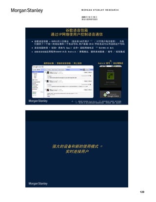 MORGAN STANLEY RESEARCH


                                 2009 年 12 月 15 日
                                 移动互联网研究报告




                谷歌语音信箱
           通过IP网络使用户控制语音通信
 谷歌语音信箱 – 09年3月11日推出 （现在有140万用户（1） / 57万用户每天使用）, 为我
  们提供了一个统一的地址簿和一个电话号码,用户家庭/办公/手机电话可以传送到这个号码
 语音信箱转录 + 短信+ 将来与 Gmail 合并+ 国际网络电话            （2）每分钟0.02      美元
 谷歌语音信箱应用程序2009年7月为 Android / 黑莓推出, 提供本地联络 / 拨号 / 短信集成



                                                              与
       通用地址簿 / 录制的语音信箱 / 网上短信                       Android 拨号 / 地址簿集成




                       注：（1） 谷歌用户号码包括 Grand Central, 它于 2005年推出由 谷歌在 2007年收购。
                         （2） 每分钟0.02 美元的费率适用于被选择的国家。 资料来源：谷歌, 商业周刊。




           强大的设备和新的使用模式 =
              实时连接用户




                                                                                120
 