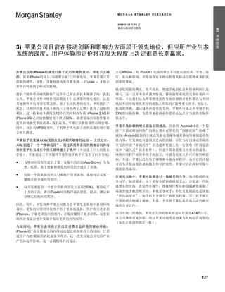 MORGAN STANLEY RESEARCH


                                       2009 年 12 月 15 日
                                       移动互联网研究报告




                                                                             #3 苹果创新
3) 苹果公司目前在移动创新和影响力方面居于领先地位，但应用产业生态
系统的深度、用户体验和定价将在很大程度上决定谁是长期赢家。

如果仅仅将iPhone的成功归咎于灵巧的硬件设计，那是不正确         不过iPhone（和 iTouch）造成的错位不可能由此结束。零售、旅
的。很多iPhone的设计/功能都会被/已经被效仿。苹果是通过其       行、娱乐和新闻：开发商拥有各种动机将其移动互联网业务扩展
创新的硬件，软件，及独特的内容传播系统 – iTunes – 才将计     到新的领域。
算平台转移到了移动互联网。
                                       随着使用量的增长，在手机业，智能手机的收益和营业利润日益
想到“软件带动硬件销售”这个早已存在的技术规律了吗？我们           增长，这一点并不令人感到惊奇。移动操作系统的竞争结果尚不
认为，苹果在软件和硬件方面都处于日益重要的领先地位，这是           明朗，不过我们认为苹果继续获得市场份额的可能性要比与不同
其他硬件开发商望尘莫及的。基于先动优势的动力，苹果抓住了           地区不同市场领先者分割或独占市场的可能性要大的多。 实际上，
机会，以相同的技术成本曲线（又称为摩尔定律）获得了超额的           据我们预测，通过减价和接受低毛利，苹果有可能占有全球手机
利润，这一技术成本曲线在12个月的时间内导致 iPhone 2.5G和    33%的市场份额，为其带来的商业价值要远远高于当前的市场价
iPhone 3G.之间的指数价格下降了33%。 随着低端应用软件服务    值水平。
提供商刺激更多的需求，我们认为，苹果可以继续获得市场份额。
                                       苹果市场份额的增长面临长期挑战。谷歌的 Android以及一个稳
同时，该公司MP3随身听，手机和个人电脑方面的市场份额可能
                                       固“开放式移动网络”的潜在增长对苹果的“围墙花园”构成了
会相互跟进。
                                       威胁。Android提倡的开放式资源无需媒体或者移动终端制造者核
苹果似乎在重演AOL(美国在线)早期所取得的成功 – 上世纪末，       准内容，开发商也可能得到更高的回报。尽管为专门移动终端所
AOL创造了一个“围墙花园”，通过其简单易用的数据访问和内          开发的所谓“本地程序”在功能和性能上有一定优势（特别是游
容浏览平台为成长中的互联网建立了秩序（并创造了巨大的股东           戏和“融入式”娱乐软件），但是开发商需要支出更高的成本；
价值）。苹果通过三个关键环节使智能手机平台发生了巨大变化：          网络应用程序对简单的手机而言，可能具有更大的可扩展性和影
                                       响。不过，苹果已经经历了网络和本地两种程序，由于它的计划
   为移动应用程序建立了第一家集中的店面(App Store)，为免
                                       可以为开发商提供盈利能力和可扩展性，苹果可以在两种环境中
    费、低价、易于搜索和浏览的应用程序建立了市场。
                                       都能获得成功。
   包括一个简单易用的支付和账户管理系统，系统可以实现一
                                       在新兴市场中，苹果可能要进行一场艰苦的斗争。地位稳固的竞
    键购买并升级应用程序。
                                       争对手，如诺基亚，由于零售分销和高研发支出，占据着一些快
   向开发者提供一个健全的软件开发工具箱(SDK)，利用成千       速增长的市场。在这些市场中，普遍预付费用和低GDP也限制了
    上万的工具，通过iTunes应用程序商店创造、提高、测试和      高端智能手机的吸引力。本地竞争对手：不管是复制品还是其他
    分销它们的应用程序。                         “快速跟进者”，如手机半导体生产商联发科技，早已对苹果在
                                       中国的潜力构成了威胁。不过，不要将苹果排除在进入这些新市
因此，用户，开发商和苹果公司都会在苹果生态系统中获得网络           场的公司以外。
效应。更多的应用程序使用户有了更多的选择，用户购买更多的
iPhones，下载更多的应用程序。开发商赚到了更多的钱，而更好       还有其他一些挑战。苹果在美国的独家移动运营商是AT&T公司，
的经济效益会使开发商开发出更多的应用程序。                  该公司网络带宽有限，所以苹果可能考虑将来与其他运营商签约
                                       （如其在英国的做法一样）。
与此同时，苹果生态系统正在改变消费者怎样使用移动终端：
iPhone用户花在数据上的时间远远超过花在语音上的时间，比普
通用户内容/数据的消耗量要多得多。这一改变可能会对电信产业
产生深远的影响，这一点我们将共同见证。




                                                                       127
 