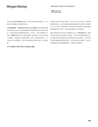MORGAN STANLEY RESEARCH


                                  2009 年 12 月 15 日
                                  移动互联网研究报告




电池技术也制约iPhone的功能，但是苹果正在投资新技术，可以   在操作系统水平的竞争环境中，较小的生产商可以专注于硬件创
通过良好的解决方案实现差异化。                   新和软件集成，运营商和原始设备制造商都可以表现出不同的特
                                  色。由于开发平台的标准化，软件玩家也可以像参与桌面电脑市
从竞争角度看，手机市场可以分为苹果和RIM公司采用的垂直模
                                  场那样发挥参与作用，为新的商业模式/公司创造机会。
式和谷歌及宏达公司采用的将操作软件和硬件设备分开的水平模
式。苹果以最佳的多媒体体验为荣，正在向一个强大的游戏平台      我们注意到谷歌已经表示它将销售自己生产的Android手机。我们
演变。RIM的黑莓具有非凡的手机邮件/短信体验。它在企业市场    不知道谷歌具体会发展到什么程度，它会面对怎样激烈的竞争，
中的强势 – 通过整合它的移动终端，软件，服务器和网络 – 可   但是我们知道在围绕着移动互联网进行的宏伟战役中…竞争对手
以面对几年内的挑战，尽管它知道很难在消费者市场上与苹果抗      们凭借其最睿智和优秀的团队…在战争游戏中各显伸手，最终只
衡。                                有最聪明的玩家才能躲避陷阱，在战场上取得胜利。

水平手机模式可能对苹果公司构成较大威胁。




                                                               128
 