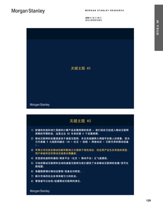 MORGAN STANLEY RESEARCH


                          2009 年 12 月 15 日
                          移动互联网研究报告




                                                          #3 苹果创新
                   关键主题 #3




                  关键主题 #3

1) 财富的创造和消亡是新的计算产品发展周期的实质 – 我们现在已经进入移动互联网
   周期的早期阶段，这是过去 50 年来的第 5 个发展周期。
2) 移动互联网的发展速度快于桌面互联网，并且其规模将大得超乎多数人的想象，因为
   它代表着 5 大趋势的融合（3G + 社交 + 视频 + 网络电话 + 日新月异的移动设备
   ）。
3) 苹果公司目前在移动创新和影响力方面居于领先地位，但应用产业生态系统的深度、
   用户体验和定价将决定谁是长期赢家。
4) 改变游戏规则的通信/商务平台（社交 + 移动平台）正飞速涌现。
5) 日本的移动互联网和全球的桌面互联网为我们提供了未来移动互联网的发展/货币化
   路线图。
6) 海量数据增长推动运营商/设备走向转型。.
7) 新兴市场存在众多很有吸引力的机会。
8) 管理者可以加快/延缓移动互联网的演化。




                                                    129
 