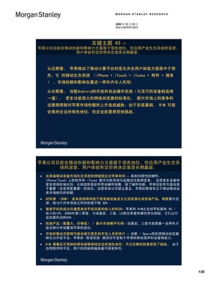 MORGAN STANLEY RESEARCH


                              2009 年 12 月 15 日
                              移动互联网研究报告




                     关键主题 #3 –
苹果公司目前在移动创新和影响力方面居于领先地位，但应用产业生态系统的深度、
          用户体验和定价将决定谁是长期赢家。



    从近期看， 苹果推动了移动计算平台的变化并在用户体验方面居中于领
    先。它 的移动生态系统 （iPhone + iTouch + iTunes + 附件 + 服务
    ） ，市场份额和影响在最近一两年内令人吃惊。

    从长期看， 谷歌Android的开放和自由操作系统（与灵巧的设备制造商
    一道）， 更多功能强大的网络浏览器的标准化， 新兴市场上的竞争和
    运营商限制对苹果市场份额的上升造成威胁。由于安装基础， RIM 可能
    会保持企业的领先地位，但企业前景将受到挑战。




苹果公司目前在移动创新和影响力方面居于领先地位，但应用产业生态系
     统的深度、用户体验和定价将决定谁是长期赢家。
   在高端移动设备市场生态系统的网络效应对苹果有利 – 具有创新性的硬件、
    iPhone/Touch 上的软件和 iTunes 数字分配系统引起移动互联网变革， 这是更多设备和
    更多使用的催化剂。大体趋势是软件带动硬件销售。除了硬件创新，苹果在软件方面也居
    于重要（会变得更重要）的地位。这使其他公司望尘莫及。苹果的管理专注于推动移动业
    务市场相关的份额。
   材料表 （BOM） 成本曲线将有助于使高端设备成为主流或演化成低端产品。根据摩尔定
    律，每18个月半导体元件的价格下降 50% 。
   智能手机的成功关键是来自手机玩家的收入和利润– 苹果和 RIM占全球手机量的 4% /
    收入的12%。2009年第二季度，与诺基亚、三星、LG索尼索爱和摩托罗拉相较，它们占行
    业经营利润的44% 。
   低端产品（数量大、价格低） / 新兴市场唾手可得– 诺基亚、三星可能需要一至两年才
    能在新兴市场重演苹果的成功。
   开放的移动互联网可能会吸引更多的开发人员和用户 – 谷歌 / Opera领先将移动浏览器
    转化为开发平台。苹果的 ‘围墙花园’ 路径似乎受制于苹果的审批程序和运营商能力。
   RIM 黑莓在可预测的将来能够保持企业的领先地位，不过长期的前景受到了挑战。 由于
    应用程序的不足，用户的贡献将越来越不具竞争性。




                                                         130
 