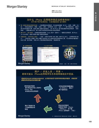 MORGAN STANLEY RESEARCH


                                   2009 年 12 月 15 日
                                   移动互联网研究报告




                                                                                 #3 苹果创新
       为什么 iPhone 应用程序商店这样有特色?
            对于用户和开发商来说，它容易被找到/支付便利

 第一家集中移动应用程序店面 – 一堆免费低价应用程序，可以按名称搜索/ 前 25 （付费 + 免费 + 批
  发） / 特色应用程序 / 种类 （游戏 / 娱乐 / 实用程序/ 社交 / 音乐…） = 易于导航市场， 捕捉了
  用户技术的基本元素，快速/易用/有趣产品的成功。 62% 的iPhone 用户通过搜索寻找应用程序 （包括
  种类） / 根据AdMob公司，60% 的用户浏览排名和特色前10的应用程序。
 便于支付 / 账户管理 – 应用程序商店连接到 iTunes 账户+ 信用卡 = 一键购买应用程序。使iPhone
  与iTunes同步，使用户管理/更新下载的应用程序。
 完善的SDK （软件开发工具包） – 全面 + 对用户友好的 SDK 具有 1000个以上APIs （应用程序设计接
  口） ，它是开发人员建立/测试/调整/分析和在iPhone商店发布应用程序的工具。可以简单地内置地图 +
  社交工具+ 支付系统 + 其他 APIs 使应用程序更有价值 + 更容易开发。



    统一应用程序店面             iTunes支付与管理                  面向开发人员的完善的SDK




                                              资料来源： AdMob， 苹果， 摩根士丹利研究部。




               用户 / 开发人员 / 苹果 =
   都有可能从 iPhone应用程序生态系统网络效应中受益。
  网络效应是由用户使用商品和服务形成、从而使其他用户使用同样的商品和服务，导致使用
  量增加形成的益处或者超出额。


     更好的经济效果                                 可用应用程序数量增加
      吸引更多的开发人员参与                            （6.5万以上） 增加了
     iPhone 平台                               用户选择机会
      形发更多的应用程序 .                       .




     更多下载使开发                                 更多的应用程序
                     .                  .
     人员获得更多的                                 促使用户购买 iPhones
     收益                                      （2600以上） 和下载
                                             iPhone 应用程序 （15亿）


                                   注： 网络效应也可以指 “网络外延正效应“ 资料来源： 摩根士丹利。




                                                                           135
 
