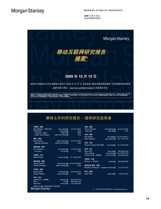 MORGAN STANLEY RESEARCH

                                                                     2009 年 12 月 15 日
                                                                     移动互联网研究报告




                              移动互联网研究报告
                                 摘要*

                                           2009 年 12 月 15 日
*本演示文稿旨在为您介绍摩根士丹利于 2009 年 12 月 15 日发布的 “移动互联网研究报告” 中所涵盖的深度思考，
                          读者可登入网址： www.ms.com/techresearch 浏览报告全文。

摩根士丹利与或正寻求与其研究报告中提及的公司有业务往来。所以，投资者应该明白本公司可能基于利益冲突而影响本报告的客观立场。投资者应把本报告仅仅作为其投资决定的其中一个考虑因素。摩根士丹利位于美
国的客户，可以免费获得关本报告中所涵盖公司的独立第三方研究报告（如有提供）。客户可登入网址：www.morganstanley.com/equityresearch 获取该独立研究报告，或致电 1-800-624-2063 索取该报告副本。
有关分析师认证及其他重要披露资料，请参阅本报告结尾处的 “免责声明与重要披露 ” 。




                   摩根士丹利研究报告 – 提供研究成果者

   互联网 - 美国                                                          电信 - 美国
   Mary Meeker（玛丽 米克）        mary.meeker@           (212) 761-8042   Simon Flannery           simon.flannery@     (212) 761-6432
   Scott Devitt                scott.devitt@                 -3365    Sean Ittel                   sean.ittel@             -7220
    Liang Wu（吴亮）                  liang.wu@                  -6320
    Colter Van Domelen colter.van.domelen@                   -7678   电信 - 欧盟
                                                                     Nick Delfas                 nick.delfas@ +44 20 7425-6611
   硬件 - 美国                                                           Sean Gardiner             sean.gardiner@ +971 4 709-7120
   Katy Huberty                kathryn.huberty@     (212) 761-6249
    Mathew Schneider         mathew.schneider@               -3483   电信 - 日本
                                                                     Hironori Tanaka (田中宏典)      hiro.tanaka@    +81 3 5424-5336
   通信设备 - 美国
   Ehud Gelblum                  ehud.gelblum@      (212) 761-8564   电信 - 亚太
    Avi Silver                       avi.silver@             -4226   Navin Killa                  navin.killa@ +852 2848-5422
                                                                     Vinay Jaising              vinay.jaising@ +91 22 2209-7780
   互联网 - 日本                                                          Yvonne Chow（邹延蔚）          yvonne.chow@ +852 2848-8262
   Naoshi Nema                   naoshi.nema@      +81 3 5424-5320
                                                                     互联网 - 中国
   通信设备 - 欧盟                                                         Richard Ji（季卫东）               richard.ji@   +852 2848-6926
   James Dawson                 james.dawson@ +44 20 7425-9646
   Patrick Standaert          patrick.standaert@         -9290       有线电视/媒体 - 美国
                                                                     Benjamin Swinburne   benjamin.swinburne@     (212) 761-7527
   半导体 - 美国
   Mark Lipacis                   mark.lipacis@     (415) 576-2190   软件 - 美国
   Sanjay Devgan                sanjay.devgan@               -2382   Adam Holt                    adam.holt@      (415) 576-2320

   科技 - 亚太
   Jasmine Lu（吕智颖）                  jasmine.lu@    +852 2239-1348
   Bill Lu                              bill.lu@   +852 2848-5214
   Keon Han                          keon.han@     +82 2 399-4933
   感谢 Ravi Lath 对本研究报告作出的贡献。
                                                                                 注：所有电子邮件地址的域名均为：@morganstanley.com




                                                                                                                                   14
 