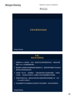 MORGAN STANLEY RESEARCH


                       2009 年 12 月 15 日
                       移动互联网研究报告




              苹果长期潜在的挑战




                     苹果–
                   潜在的长期挑战

1. 谷歌的Android的特点，开放、低成本以及有积极性的伙伴，可能会长期
 推动 Android市场份额的增长

2. 移动网可以将操作系统替换成标准发展平台，腐蚀苹果早期基于本地应有
 程序生态系统的领先地位

3. 当前的一些公司 （如诺基亚） 可能也有苹果公司这样的潜能 （如果它
 们实施） 因为新兴市场中3G 在最近几年的市场渗透率仍然很低

4. 受需求和变化拉动，独家运行商交易可能使苹果的市场份额上升- AT&T
 （iPhone用户大约45%）

5. 电池容量的不足可能继续无法有效开行多任务操作（如运行同时程序）




                                                 154
 