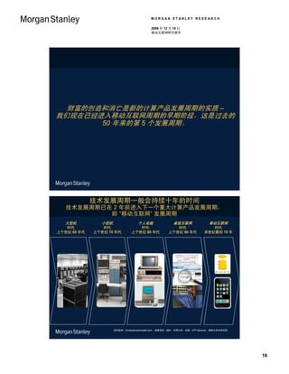 MORGAN STANLEY RESEARCH

                                           2009 年 12 月 15 日
                                           移动互联网研究报告




  财富的创造和消亡是新的计算产品发展周期的实质 –
我们现在已经进入移动互联网周期的早期阶段，这是过去的
       50 年来的第 5 个发展周期。




             技术发展周期一般会持续十年的时间
   技术发展周期已在 2 年前进入下一个重大计算产品发展周期，
           即 “移动互联网” 发展周期
   大型机          小型机                个人电脑                桌面互联网               移动互联网
   时代           时代                 时代                  时代                  时代
上个世纪 60 年代   上个世纪 70 年代         上个世纪 80 年代          上个世纪 90 年代          本世纪最初 10 年




                      资料来源：Computersciencelab.com、维基百科、IBM、苹果公司、谷歌、NTT docomo、摩根士丹利研究部。




                                                                                          16
 