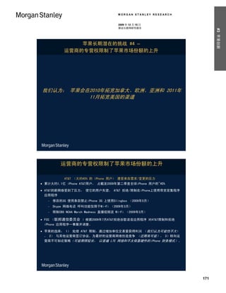 MORGAN STANLEY RESEARCH


                                       2009 年 12 月 15 日
                                       移动互联网研究报告




                                                                      #3 苹果创新
                苹果长期潜在的挑战 #4 –
            运营商的专营权限制了苹果市场份额的上升




我们认为： 苹果会在2010年拓宽加拿大、欧洲、亚洲和 2011年
          11月拓宽美国的渠道




          运营商的专营权限制了苹果市场份额的上升

            AT&T （大约45% 的 iPhone 用户） 遭受来自需求/变更的压力
 累计大约1.1亿 iPhone AT&T用户， 占截至2009年第二季度全球iPhone 用户的~45%

 AT&T的新网络受到了压力， 使它的用户失望， AT&T 拒绝/限制在iPhone上使用带宽密集程序
  应用程序
      修改的3G 使用条款禁止iPhone 3G 上使用Slingbox （2009年5月）
      Skype 网络电话 呼叫功能仅限于Wi-Fi （2009年3月）
      限制CBS NCAA March Madness 直播视频流 Wi-Fi （2009年3月）

 FCC （联邦通信委员会 ）根据2009年7月AT&T拒绝谷歌语音应用程序 对AT&T限制和拒绝
  iPhone 应用程序一事展开调查。

 苹果的选择： 1） 处理 AT&T 限制，通过增加单位交易量获得利润 （我们认为可能性不大）
  ， 2） 与其他运营商签订协议，为最好的运营商网络创造竞争 （近期有可能）， 3）转向运
  营商不可知论策略（可能期限较长， 以普遍 LTE 网络和不太依靠硬件的iPhone 财务模式）。




                                                                171
 