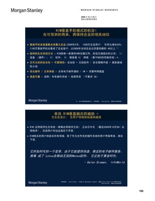 MORGAN STANLEY RESEARCH


                                           2009 年 12 月 15 日
                                           移动互联网研究报告




           RIM垂直手机模式的机会=
       在可预测的将来，将保持企业的领先地位

 智能手机安装基数全球最大企业–2009年5月， 1400万企业用户， 年同比增长42%；
 1100万智能手机出售给了企业客户，占2008年全球企业出货量份额的 40以上（1）.
 独特的生态系统方法 – RIM是唯一家提供4种关键元件，实现无缝接合的公司： 1）
 设备 （硬件）； 2） 软件； 3） 服务器 4） 网络 （基于NOC的传输系统）*。
 无可比拟的安全性 + 可管理性– 全加密 + 无线软件 / 安全策略升级 + 服务器端
 防火墙
 优化邮件 / 文本体验 – 全球电子邮件通知 / IM + 完整柯蒂键盘

 高度可靠 – 成熟/ 专有操作系统 + 低频带宽 （不要求 3G）




                                    注： NOC 是指网络运营中心。 资料来源： Ehud Gelblum， 摩根士丹利研究部




             来自 RIM垂直融合的威胁 =
           为企业设计， 在用户领域挑战越来越强


 RIM 应用程序生态系统（黑莓应用程序王国） 正如日中天 （截至2009年10月3K+ 应
  用程序），但是用户却远远落后于苹果。

 RIM相关的用户体验在所有领域，除了作为文件夹的操作系统和用户界面寿命，都在
  下滑。



 它所处时代的一个变革。由于它能提供快速，移定的电子邮件服务，
 黑莓 成了 Lotus在移动王国的Notes软件： 它正处于黄金时代。
                                               - Galen Gruman， InfoWorld




                资料来源： Galen Gruman， InfoWorld “Deathmatch rematch： 黑莓 versus iPhone 3.0” 2009年7月3日
                                                                      Ehud Gelblum， 摩根士丹利研究部




                                                                                                     180
 