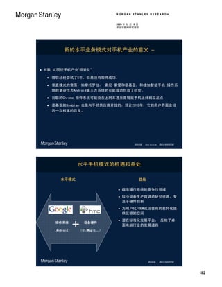 MORGAN STANLEY RESEARCH


                              2009 年 12 月 15 日
                              移动互联网研究报告




         新的水平业务模式对手机产业的意义 –


 谷歌 试图使手机产业“视窗化”

   微软已经尝试了5年，但是没有取得成功。

   垂直模式的衰落，如摩托罗拉， 索尼-索爱和诺基亚，和增加智能手机 操作系
    统的复杂性为Android第三方系统的可能成功创造了机会。

   谷歌的Chrome 操作系统可能会在上网本甚至是智能手机上找到立足点

   诺基亚的Symbian 也是向手机供应商开放的，预计2010年，它的用户界面会经
    历一次根本的改良。




                                          资料来源： Ehud Gelblum， 摩根士丹利研究部




                水平手机模式的机遇和益处

       水平模式                                  益处

                                瞄准操作系统的竞争性领域
                                较小设备生产商调动研究资源，专
                                 注于硬件创新
                                为用户化/OEM或运营商的差异化提
                                 供足够的空间
                                潜在标准化发展平台， 反映了桌
     操作系统         设备硬件
                                 面电脑行业的发展道路
    （Android）   （G1/Magic…）




                                                   资料来源： 摩根士丹利研究部




                                                                         182
 
