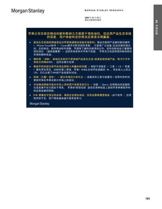 MORGAN STANLEY RESEARCH


                              2009 年 12 月 15 日
                              移动互联网研究报告




                                                                #3 苹果创新
苹果公司目前在移动创新和影响力方面居于领先地位，但应用产业生态系统
      的深度、用户体验和定价将决定谁是长期赢家。
   源自生态系统的网络效应对苹果高端移动设备市场有利– 移动互联网产业被创新性硬件
    + iPhone/Touch软件 + iTunes数字分配系统所革新， 它是更广泛设备/应运创新的催化
    剂。总的来说，软件带动软件销售。苹果除了硬件创新领先以外，软件创新也处于重要的
    领先地位 （越来越重要）– 这使其他竞争对手难于赶超。 苹果关注促进持续的移动相关
    市场份额的收益。
   物料单 （BOM） 曲线应当有利于使高端产品成为主流/或演变成低端产品，每18个月半
    导体元件降价50% ，这符合摩尔定律。
   智能手机的成功是手机供应商收入和赢利的关键 – 相较于诺基亚 + 三星 + LG + 索爱
    + 摩托罗拉而言，2009年第二季度，苹果+ RIM占全球手机部数的 4% ，而在收入上却占
    12%，它们占据了44%的产业经营利润池。
   低端（大量+ 低价） / 新兴市场仍大有可为 – 诺基亚和三星可能要花一至两年的时间
    复制苹果在苹果在新兴市场上的成功。
   开放移动网络可能对开发人员和用户有更多的引力 – 谷歌 / Opera 在将移动浏览器转
    化成发展平台方面处于领先。 苹果的‘围墙花园’ 途径在某种程度上受到苹果审察程序和
    供应商容量的限制。
   RIM 黑莓在可预见的未来，保持企业领先地位，但其远景将遭受挑战 –由于软件 / 应用
    程序的不足，用户服务越来越不具有竞争力。




                                                          183
 