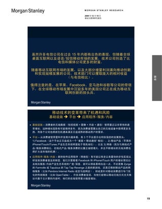 MORGAN STANLEY RESEARCH

                                 2009 年 12 月 15 日
                                 移动互联网研究报告




 虽然许多电信公司在过去 15 年内都有出色的表现，但随着全球
 桌面互联网以及语音/短信移动市场的发展，技术公司创造了比
        电信和媒体公司更多的财富。

随着移动互联网市场的发展，以及大部分增量利润涌向推动创新
 和实现规模发展的公司，技术部门可以攫取庞大的相对收益




                                                                     摘要
          （与电信相比）。

值得注意的是，在苹果、Facebook、亚马逊和谷歌等公司的带领
下，在全球移动市场发展中沉寂多年的美国公司正在成为移动互
          联网创新的排头兵。




            移动技术的变革带来了机遇和风险
           基础设施  平台  应用程序/服务/内容

 基础设施 – 消费者的无线数据（包括视频 + 图像 + 内容 + 通信）使用量正以非常快的速
 率增长，这种增长趋势有可能保持多年，因为消费者需要从自己的无线设备中获得更多东
 西，而各个公司也将抓住机遇来满足日益成熟的移动用户的需求。

 平台 – 从消费者使用量和开发商兴趣来看，有 3 个平台显示出特别强劲的发展势头：
  1) Facebook（这个平台正日益成为一个 “桌面 + 移动通信” 枢纽）；2) 移动产品（苹果的
  iPhone/iTouch/iTunes 产业生态系统明显处于领先地位）；以及 3) 网络（因为与离线式产
 品/服务消费相比，在线式产品/服务消费的比重正继续增大，并且不断增长的无线消费也
 将扩大该市场的机遇）。

 应用程序/服务/内容 – 新的软件应用程序（网络型）有可能以有史以来最快的步伐实现从
  研发到消费者普及的转变。我们只需看看 Facebook 和 iPhone/iTouch 用户的增长情况以
  及相关服务/内容产业生态系统的广度/深度，就可以很容易明白这一点。不论是像 Zynga
  的 Farmville 或 Tapulous 的 Tap Tap Revenge 之类的新游戏，还是迁移到移动产品的网
  络服务（比如 Pandora Internet Radio 或亚马逊网店），抑或是针对移动消费进行专门优
  化的传统服务（比如 OpenTable），许多消费者发现，当他们能够以移动无线方式全天候
  访问基于云计算的内容时，他们的在线使用量大幅度增加。




                                                                19
 