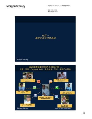 MORGAN STANLEY RESEARCH


                                              2009 年 12 月 15 日
                                              移动互联网研究报告




                             社交 –
                          集成交流平台的基础




                通讯渠道随着代别的不同而不同 –
  当面…短信…Facebook Wall…电子邮件…手机…美国门户网站




  小孩 （Zach 5 岁& Jackson 3岁。）
  小孩 （Zach 5 岁& Jackson 3岁。）                               祖父母 （Dom & Ida）
                                                           祖父母 （Dom & Ida）
           拥抱和亲吻
           拥抱和亲吻                                            25美元的生日卡片
                                                            25美元的生日卡片
                               XOXO




哥哥r （James – 高中）
哥哥r （James – 高中）                                                        妈妈 （Victoria）
                                                                        妈妈 （Victoria）
     手机短信
     手机短信                                                              电话 （45 分钟!!!）
                                                                       电话 （45 分钟!!!）


                                 过生日的人 （Tom Zawacki）
                                 过生日的人 （Tom Zawacki）
                                   来自家庭成员的祝福
                                   来自家庭成员的祝福




      哥哥 （Rob – 大学）
      哥哥 （Rob – 大学）
                                                                   妻子 （Melissa）
                                                                   妻子 （Melissa）
      在 Facebook Wall留言
      在 Facebook Wall留言
                                                                    有趣的电子邮件
                                                                    有趣的电子邮件
                                                         资料来源：Tom Zawacki –Lemonade 首席执行官。




                                                                                             190
 