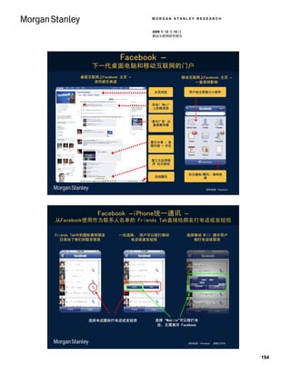 MORGAN STANLEY RESEARCH


                                2009 年 12 月 15 日
                                移动互联网研究报告




                        Facebook –
              下一代桌面电脑和移动互联网的门户
         桌面互联网上Facebook 主页 –                   移动互联网上Facebook 主页 –
             资讯娱乐来源                                一直保持影响

                                 分页浏览              用户经主屏窗口小部件


                                活动/ ‘Wall’
                                上的新消息



                               ‘参与广告’ 怂
                                恿病毒传播




                               图片分享 / 视
                               频内容 + 评论



                                第三方应用程
                                序 社交游戏


                                                   关注通知/聊天/ 保持连
                                 在线聊天                   接


                                                             资料来源：Facebook




                Facebook –iPhone统一通讯 –
从Facebook使用作为联系人名单的 Friends Tab直接给朋友打电话或发短信

Friends Tab中的图标表明朋友    一旦选择， 用户可以拨打移动              选择移动 Will 提示用户
  已添加了他们的联系信息             电话或者发短信                    拨打电话或取消




                                                         （999） 999-
                                                         9999




            选择电话图标打电话或发短信        选择 “Mobile”可以拨打电
                                 话，无需离开 Facebook



                                                   资料来源：Facebook， 摩根士丹利。




                                                                             194
 
