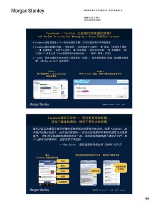 MORGAN STANLEY RESEARCH


                                 2009 年 12 月 15 日
                                 移动互联网研究报告




        Facebook / Twitter 正在取代传统通讯网络?
  All-In-One Solution for Messaging + Voice Co百万unications

 Facebook已经演变成一个一体化的通讯方案，它可以满足用户不同的需求
 Facebook通讯渠道时间表 – 传送信息 （定时发送个人邮件）  张贴 （定时公开信息
  ）  在线聊天 （实时个人信息）  状态更新 （实时公开信息）  语音聊天 （第
  三方VoIP 开发人员 Vivox提供的实时多媒体功能 ）， 视频、聊天，然后?
 Twitter 原有的通信方式也经历了很多变化（短信），现在包括图片/视频（通过链接和语
  聊 （通过Jajah VoIP 应用程序）



       Vivox –                             Jajah –
  易于发起呼叫 / 在 Facebook上        呼中 Twitter 网友，同时不显示实际电话号码
      和朋友聊天




                                                    资料来源：Facebook， Vivox， Jajah。




         Facebook通信不仅统一，而且更有效和有趣 –
           接合了媒体和通信，提供了更多大的范围

我们过去认为通信与我们所做的其他事情之间是相对独立的…但是 Facebook，由
于他们对照片的投入，由于他们实现Wall 的方式的性质和对事情的预览以及应用
程序， 他们将交际媒体和通信结合在一起，当您将其他媒体融于通信之中时，每
个人都可以获得资讯。这是非常了不起的。
                   -- Ray Ozzie， 微软首席软件设计师 2009年10月7日


          通过               通过短信的通信仅限于文本             通过电子邮件交流
 Facebook 的通讯更丰富
                   文本

                   图片                                              没有附件图
                                                                    片预览
                   评论                  仅限文本

                   视频

                   应用程序


                                        资料来源：TechCrunch IT， 10/09， 苹果， Facebook。




                                                                                   196
 