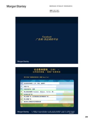 MORGAN STANLEY RESEARCH


                                     2009 年 12 月 15 日
                                     移动互联网研究报告




                  Facebook
               广告商/供应商的平台




             社会影响营销 （SIM） –
          比传统的条幅 / 视频广告更有效

用户对各广告媒体的信任排（根据 Razorfish）




来自朋友的推荐（工作，学校、家庭等）

电视广告

专家在线评论、推荐

网上朋友的推荐（Facebook， MySpace， Twitter，等）

社交网上的广告
网上视频广告（在您看视频之前所播放的广告）

网上条幅广告

匿名网上消费者评论和搜索结果




         注：本数据基于 TNS Cymfony公司进行的Razorfish 调查，该公司是一家内容搜集公司，它决定了对一个品牌或产业的总体意
         见。它的依据是一个品牌或产业出现在博客、评论网站和信息板的肯定评论的次数 。资料来源：The Razorfish， 2009社会
                                                                    影响营销报告。



                                                                              200
 
