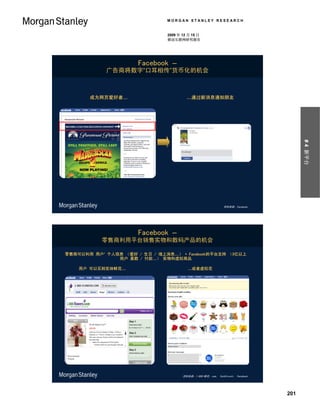 MORGAN STANLEY RESEARCH


                               2009 年 12 月 15 日
                               移动互联网研究报告




                      Facebook –
            广告商将数字“口耳相传”货币化的机会



       成为网页爱好者…                         …通过新消息通知朋友




                                                                                       # 4 新平台
                                                              资料来源：Facebook。




                      Facebook –
           零售商利用平台销售实物和数码产品的机会

零售商可以利用 用户’ 个人信息 （爱好 / 生日 / 墙上消息…） + Facebook的平台支持 （3亿以上
               用户 基数 / 付款…） 实物和虚拟商品

    用户 可以买到实体鲜花…                        …或者虚拟花




                                      资料来源：1-800-鲜花。com， TechCrunch， Facebook。




                                                                                 201
 