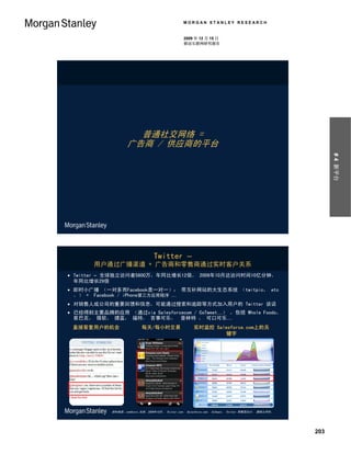 MORGAN STANLEY RESEARCH


                                                  2009 年 12 月 15 日
                                                  移动互联网研究报告




                      普通社交网络 =
                    广告商 / 供应商的平台




                                                                                                           # 4 新平台
                                  Twitter –
       用户通过广播渠道 + 广告商和零售商通过实时客户关系
 Twitter – 全球独立访问者5800万，年同比增长12倍， 2009年10月达访问时间10亿分钟，
  年同比增长29倍
 即时小广播 （一对多而Facebook是一对一）； 带互补网站的大生态系统 （twitpic， etc
  。） + Facebook / iPhone第三方应用程序 …
 对销售人或公司的重要回馈和信息，可能通过搜索和追踪等方式加入用户的 Twitter 谈话
 已经得到主要品牌的应用 （通过via Salesforcecom / CoTweet…） ，包括 Whole Foods，
  星巴克， 微软， 捷蓝， 福特， 百事可乐，斯普林特 ， 可口可乐…
 直接答复用户的机会                  每天/每小时交易                   实时监控 Salesforce.com上的关
                                                                键字




            资料来源：comScore 全球，2009年10月， Twitter.com， Salesforce.com， CoTweet， Twitter 零售商合计， 摩根士丹利。




                                                                                                     203
 