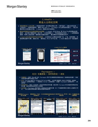 MORGAN STANLEY RESEARCH


                                                2009 年 12 月 15 日
                                                移动互联网研究报告




                                  LinkedIn –
                                 职业人士的社交网
 领先的职业人士社交网 – 约5000万用户 访问网站寻找工作 / 吸引客户 / 建立合作关系 /
  工程合作 / 从事市场研究。根据 Charlene Li， Altimeter Group研究所创始人， “找工作
  最好的方式是通过介绍， LinkedIn 是最大的介绍网站。"
 移动应用程序可以迅速连接到专业网络 – LinkedIn 已为iPhone 和 Palm Pre开发移动应用
  程序， 允许用户更新状态（找工作 / 公司招募新人 / 寻求战略合作关系…） / 从网络接收
  更新/ 向熟人发送消息/ 搜索雇主或雇员简历 / 通过移动方式邀请新关系户。
 LinkedIn正在成功地货币化它的网络 – 公司的收入主要来自招聘广告、广告、软件授权、内
  部招聘及额外付费、高级订阅。 据创始人 Reid Hoffman说， LinkedIn最近几年一直在赢利
  。



                                                    LinkedIn Profile 集合体
     LinkedIn for iPhone     LinkedIn for Pre
                                                        必要的专业信息
                                                                                    当前工作


                                                                                    过去工作


                                                                                      教育

                                                            资料来源：LinkedIn， 《财富》， 摩根士丹利。




                                      Foursquare –
                           社交+ 位置感知 + 实时信息流 + 游戏
  位置感知 – 使用 iPhone的 GPS，Foursquare 用户可以察看附近的集会地点/ 找到朋友的位置 / 当他
   们到达新位置时办理签入手续。
  社交– Foursquare账户与 Facebook 和 Twitter相连， 允许用户查看同一地点人们的简历（直接和
   Facebook 应用程序相连） + 阅读他们 Twitter 上的新消息 （内置于 Foursquare 应用程序中） +添
   加好友。
  实时信息流 – 到达一个地点时，告诉您的朋友您的位置/ 通过您的 foursquare可以知道您的朋友所处
   的位置，这样容易找到附近的人并连接。
  社交游戏 – Foursquare 用户到达一定的地点可以赢得分数/ 在一个位置拥有最多分数的人会被称为“市
   长” ，”市长”通常会得到酒吧/餐馆的优惠和特殊折扣。


搜索其他 Foursquare     查看谁到达一个地点 / 谁 实时查看你的朋友到达何 通过附近Twitter 用户阅               到达一个位置接受分数
  用户的位置                经常被访问           处          读新消息                        / 赢得晋级




                                                           资料来源：Techcrunch， BoredLA， 摩根士丹利。




                                                                                              204
 