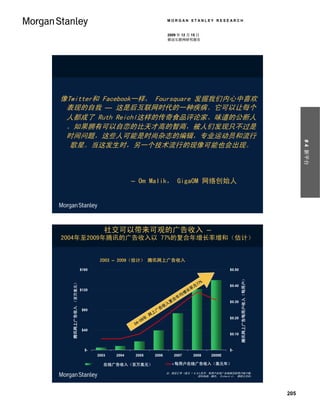 MORGAN STANLEY RESEARCH


                                                                                                2009 年 12 月 15 日
                                                                                                移动互联网研究报告




像Twitter和 Facebook一样， Foursquare 发掘我们内心中喜欢
 表现的自我 — 这是后互联网时代的一种疾病。它可以让每个
 人都成了 Ruth Reichl这样的传奇食品评论家、味道的公断人
 。如果拥有可以自恋的比天才高的智商，被人们发现只不过是
 时间问题，这些人可能是时尚杂志的编辑，专业运动员和流行




                                                                                                                                                                                           # 4 新平台
  歌星。当这发生时，另一个技术流行的现像可能也会出现。



                                                                         – Om Malik， GigaOM 网络创始人




                                                          社交可以带来可观的广告收入 –
2004年至2009年腾讯的广告收入以 77%的复合年增长率增和（估计）


                                                        2003 – 2009（估计） 腾讯网上广告收入
                                             $160                                                                                $0.50
  Tencent Online Advertising Revenue ($MM)




                                                                                                                                         Tencent Online Ad Revenue per User ($/yr)
                                                                                                                                          腾讯网上广告每用户收入（每用户）




                                                                                                                 %
     腾讯网上广告收入 （百万美元）




                                                                                                               77
                                                                                                        为                        $0.40
                                             $120                                                      率
                                                                                                      长
                                                                                                     增
                                                                                                    均
                                                                                                   年
                                                                                                  合
                                                                                                 复                               $0.30
                                                                                                入
                                                                                            收
                                              $80                                          告
                                                                                          广
                                                                                      上
                                                                                     网
                                                                                9年                                               $0.20
                                                                              -0
                                                                            04
                                              $40
                                                                                                                                 $0.10



                                               $-                                                                                $-
                                                      2003       2004       2005       2006        2007      2008      2009E

                                                         在线广告收入（百万美元）
                                                    Tencent Online Advertising Revenue ($MM)       每用户在线广告收入（美元年）
                                                                                                  Online Ad Revenue per User ($/yr)

                                                                                               注：假定汇率 1美元 = 6.8人民币。每用户在线广告根据活跃用户账户数。
                                                                                                               资料来源：腾讯， Richard Ji， 摩根士丹利。




                                                                                                                                                                                     205
 