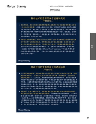 MORGAN STANLEY RESEARCH

                           2009 年 12 月 15 日
                           移动互联网研究报告




          移动技术的变革带来了机遇和风险
                     平台公司…
 在技术领域，那些引领技术发展周期并赢得大多数用户的公司通常会获得最大主宰权
  （并创造大多数财富） – 就像大型机时代的 IBM、小型机时代的 DEC 以及个人电脑
 时代的微软那样。事实证明，互联网时代与上述时代存在一些差别，因为没有哪一个
 参与者能凭借 “软件 + 硬件” 设计领域的关键地位就能主宰 “平台”。也就是说，谷歌作
 为一个搜索引擎（实际上是一个超级聚合体）所获得的成功，正是互联网的松散性和
 开放性的体现，这一点不言自明。

 就移动互联网市场来说，NTT docomo 在 1999 – 2005 年日本移动互联网市场的发展
 当中充当了平台领导者的角色；而苹果当前正处于领头羊的位置，在未来 2-3 年内，
 至少在许多讲英语的市场当中，它仍将充任这一角色，引领移动互联网向前发展 –




                                                           摘要
 苹果公司的定位与早期平台领导者类似，即，控制自己的硬件和软件，并着力要求
 （或鼓励）用户借助广泛的设备（iPhone/iTouch/Macintosh/个人电脑/苹果电视/
 iPod/即将推出的平板计算机），通过其 iTunes 分发系统访问其基于互联网的娱乐/
 应用（并为之付费）。




          移动技术的变革带来了机遇和风险
               …平台公司…
 一个高层面的谜题是，移动互联网的下一阶段是会以一种分割/开放的方式发展（就像
  桌面互联网那样），还是会以主导/封闭平台的方式发展（就像大型机、小型机和个人
  电脑时代那样）？ – 正如在个人电脑市场的初期发展中所做的那样，苹果极为注重维
  持它在早期高端移动平台市场的领导地位。苹果在上个世纪 80 年代所犯的错误源于两
  件事情：1) 没有向其他硬件制造商开放其 Macintosh 操作系统；以及 2) 通过保持超高
 价格来维持利润。这一次，我们相信苹果会极为重视获得无线消费者设备的市场份额，
 并将尽一切努力确保该目标的实现，包括压低硬件价格、迫使运营商降低服务计划定价
 或实行分层定价，以及发展新的运营商和分销合作伙伴。

 我们相信，在接下来的几年中，苹果将扩展它在高端无线产品/服务市场的领导地位，
  而其他参与者也可以维持在某些领域的份额 – 比如 RIM 在企业领域的份额，以及诺基
 亚/信比安和三星在一些新兴市场（如印度和中国）中的份额。我们相信，新的进入者
 （比如谷歌 Android）将有绝佳机会，它们可以作为更为开放的 “手机 + 设备” 制造商
 对苹果起到牵制作用，而运营商为了遏制苹果的势头也会寻求替代合作伙伴。我们期望
 基于 Android 的智能手机创新能继续从多个方向给人耳目一新之感，就像摩托罗拉、宏
 达、INQ 和其他许多公司（当然也包括谷歌）的创新那样。




                                                      21
 