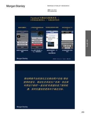 MORGAN STANLEY RESEARCH


                                2009 年 12 月 15 日
                                移动互联网研究报告




             Facebook与移动互联网共生 –
             分享体验容易的惊人 + 与朋友实时协作



 旅游时拍摄照片     上传到您的相册将添加标       您的朋友在新消息中查看                听听您的朋友说了什
                  签                                           么




                                                                                     # 4 新平台
拍照并自动添加到自动   iPhone便于添加到Like    直接发送的照片+ 评                点击朋友的照片添加
    更新        / Tag /或粘贴照片          论                        评论
                                 朋友的新消息



                                        资料来源：Simonblog.com， Facebook， 摩根士丹利。




     移动网络平台的演化正在推动用户在线/移动
     使用的变化。移动生态系统为广告商/ 供应商
     利用这个新的“一直在线”的渠道创造了新的机
           遇。实时位置信息更有利于确定目标。




                                                                               213
 