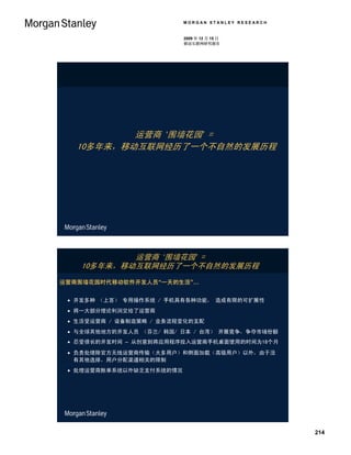 MORGAN STANLEY RESEARCH


                          2009 年 12 月 15 日
                          移动互联网研究报告




           运营商 ‘围墙花园’ =
   10多年来，移动互联网经历了一个不自然的发展历程




           运营商 ‘围墙花园’ =
   10多年来，移动互联网经历了一个不自然的发展历程
运营商围墙花园时代移动软件开发人员“一天的生活”…


  开发多种 （上百） 专用操作系统 / 手机具有各种功能， 造成有限的可扩展性
  将一大部分理论利润交给了运营商
  生活受运营商 / 设备制造策略 / 业务流程变化的支配
  与全球其他地方的开发人员 （芬兰/ 韩国/ 日本 / 台湾） 开展竞争，争夺市场份额
  忍受很长的开发时间 – 从创意到将应用程序投入运营商手机桌面使用的时间为18个月
  负责处理除官方无线运营商传输（大多用户）和侧面加载（高级用户）以外，由于没
   有其他选择，用户分配渠道相关的限制
  处理运营商账单系统以外缺乏支付系统的情况




                                                    214
 