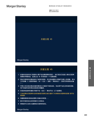 MORGAN STANLEY RESEARCH


                          2009 年 12 月 15 日
                          移动互联网研究报告




                   关键主题 #5




                                                          #5 货币化线路图
                  关键主题 #5

1) 财富的创造和消亡是新的计算产品发展周期的实质 – 我们现在已经进入移动互联网
   周期的早期阶段，这是过去 50 年来的第 5 个发展周期。
2) 移动互联网的发展速度快于桌面互联网，并且其规模将大得超乎多数人的想象，因为
   它代表着 5 大趋势的融合（3G + 社交 + 视频 + 网络电话 + 日新月异的移动设备
   ）。
3) 苹果公司目前在移动创新和影响力方面居于领先地位，但应用产业生态系统的深度、
   用户体验和定价将决定谁是长期赢家。
4) 改变游戏规则的通信/商务平台（社交 + 移动平台）正飞速涌现。
5) 日本的移动互联网和全球的桌面互联网为我们提供了未来移动互联网的发展/货币化
   路线图。
6) 海量数据增长推动运营商/设备走向转型。。
7) 新兴市场存在众多很有吸引力的机会。
8) 管理者可以加快/延缓移动互联网的演化。




                                                    223
 